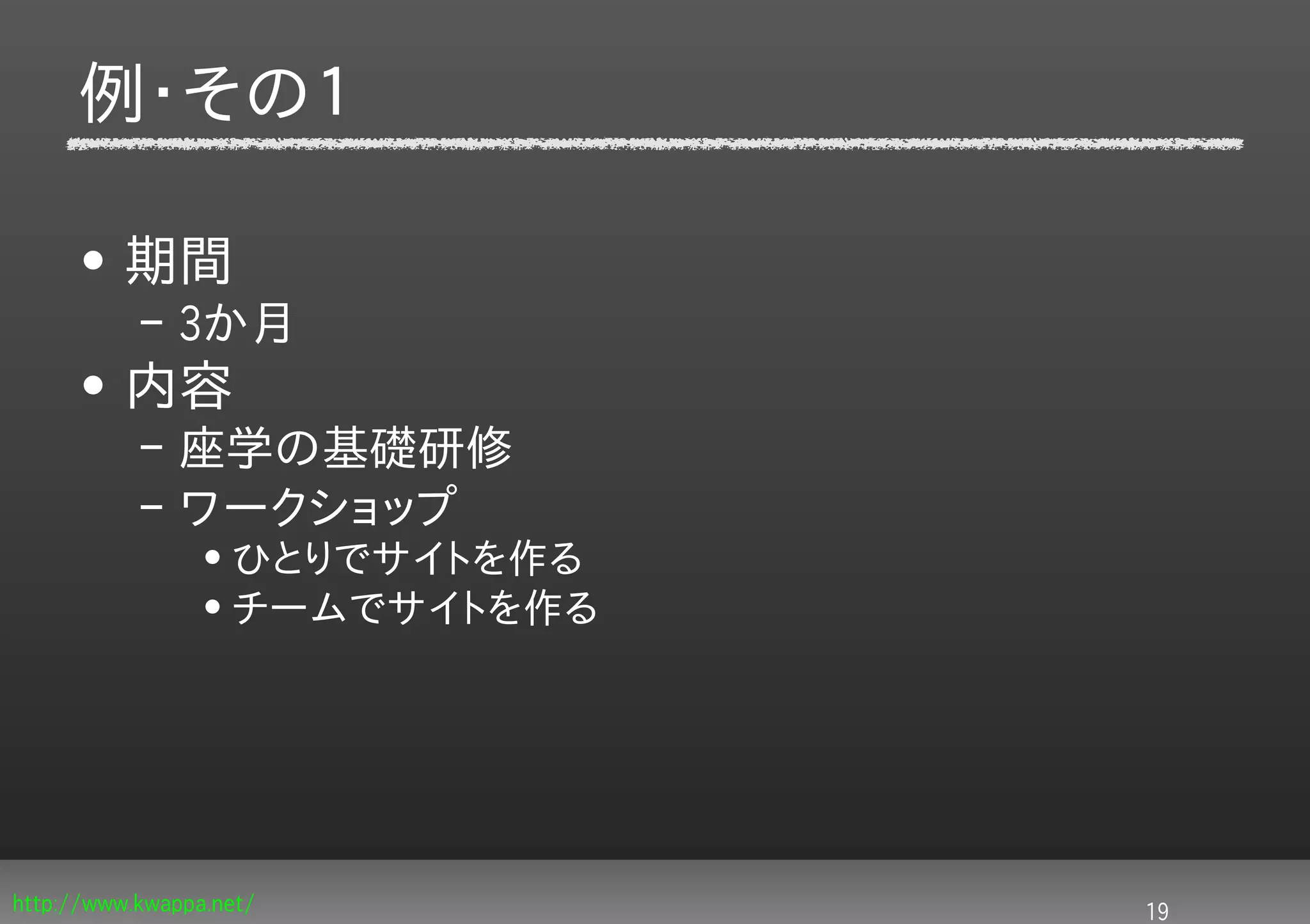 例・その１

     • 期間
           – 3か月
     • 内容
           – 座学の基礎研修
           – ワークショップ
                 • ひとりでサイトを作る
                 • チームでサイトを作る




http://www.kwappa.net/          19
 