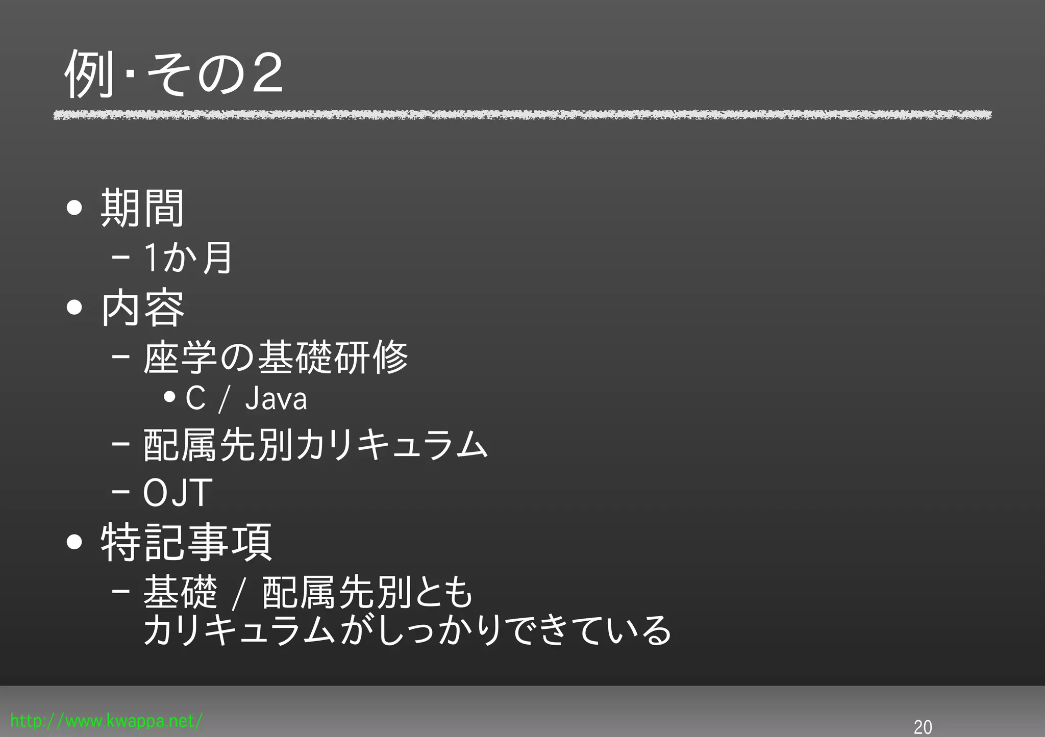 例・その２

     • 期間
           – 1か月
     • 内容
           – 座学の基礎研修
                 • C / Java
           – 配属先別カリキュラム
           – OJT
     • 特記事項
           – 基礎 / 配属先別とも
             カリキュラムがしっかりできている

http://www.kwappa.net/          20
 
