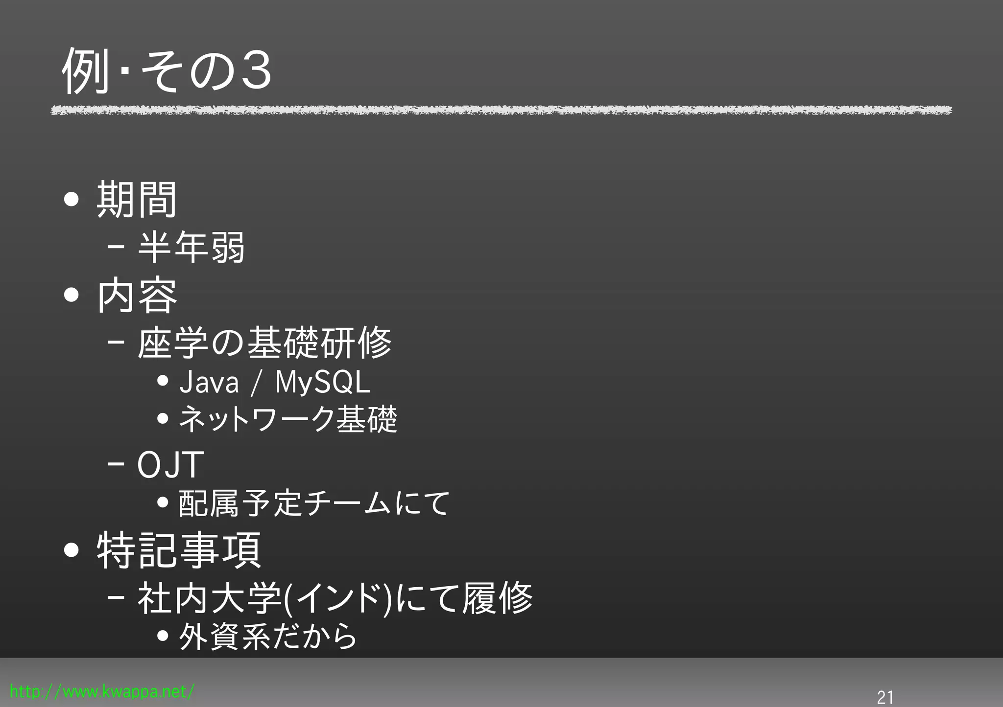例・その３

     • 期間
           – 半年弱
     • 内容
           – 座学の基礎研修
                 • Java / MySQL
                 • ネットワーク基礎
           – OJT
                 • 配属予定チームにて
     • 特記事項
           – 社内大学(インド)にて履修
                 • 外資系だから
http://www.kwappa.net/            21
 