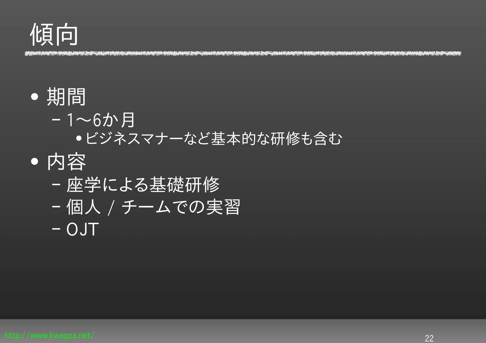 傾向

     • 期間
           – 1〜6か月
                 • ビジネスマナーなど基本的な研修も含む
     • 内容
           – 座学による基礎研修
           – 個人 / チームでの実習
           – OJT




http://www.kwappa.net/                  22
 