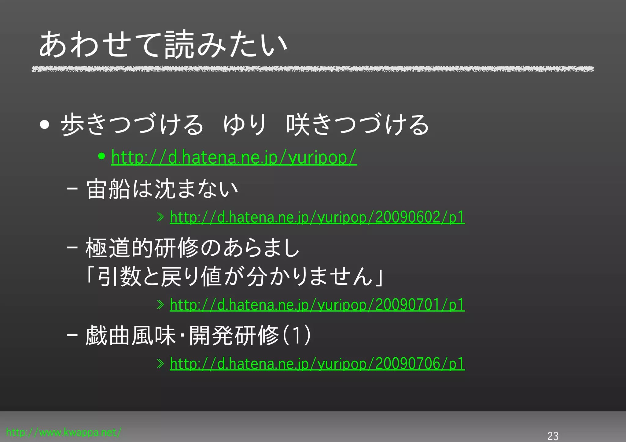 あわせて読みたい

     • 歩きつづける　ゆり　咲きつづける
                 • http://d.hatena.ne.jp/yuripop/
           – 宙船は沈まない
                         » http://d.hatena.ne.jp/yuripop/20090602/p1

           – 極道的研修のあらまし
             「引数と戻り値が分かりません」
                         » http://d.hatena.ne.jp/yuripop/20090701/p1

           – 戯曲風味・開発研修（1）
                         » http://d.hatena.ne.jp/yuripop/20090706/p1



http://www.kwappa.net/                                                 23
 