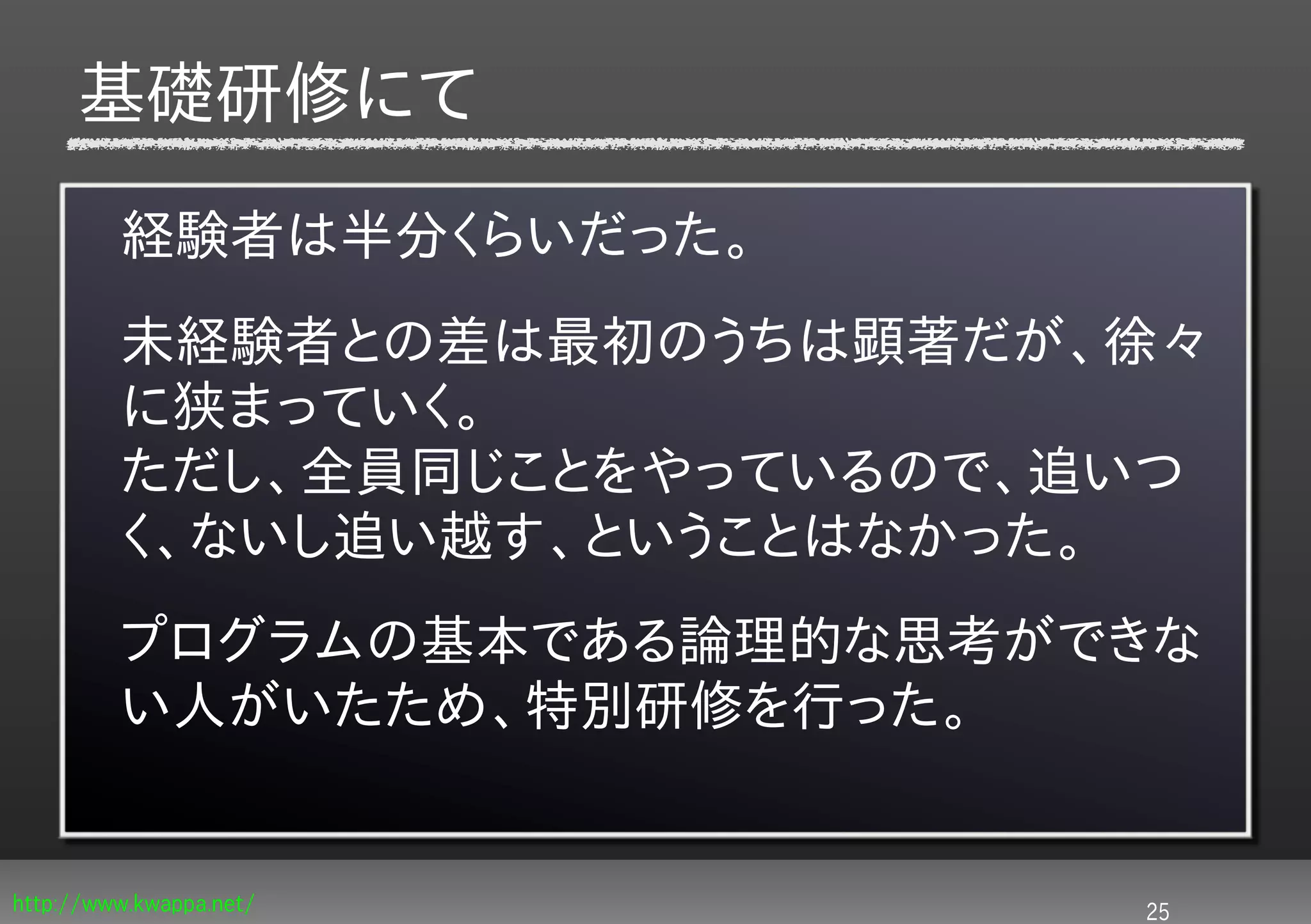 基礎研修にて

         経験者は半分くらいだった。
         未経験者との差は最初のうちは顕著だが、徐々
         に狭まっていく。
         ただし、全員同じことをやっているので、追いつ
         く、ないし追い越す、ということはなかった。
         プログラムの基本である論理的な思考ができな
         い人がいたため、特別研修を行った。


http://www.kwappa.net/       25
 