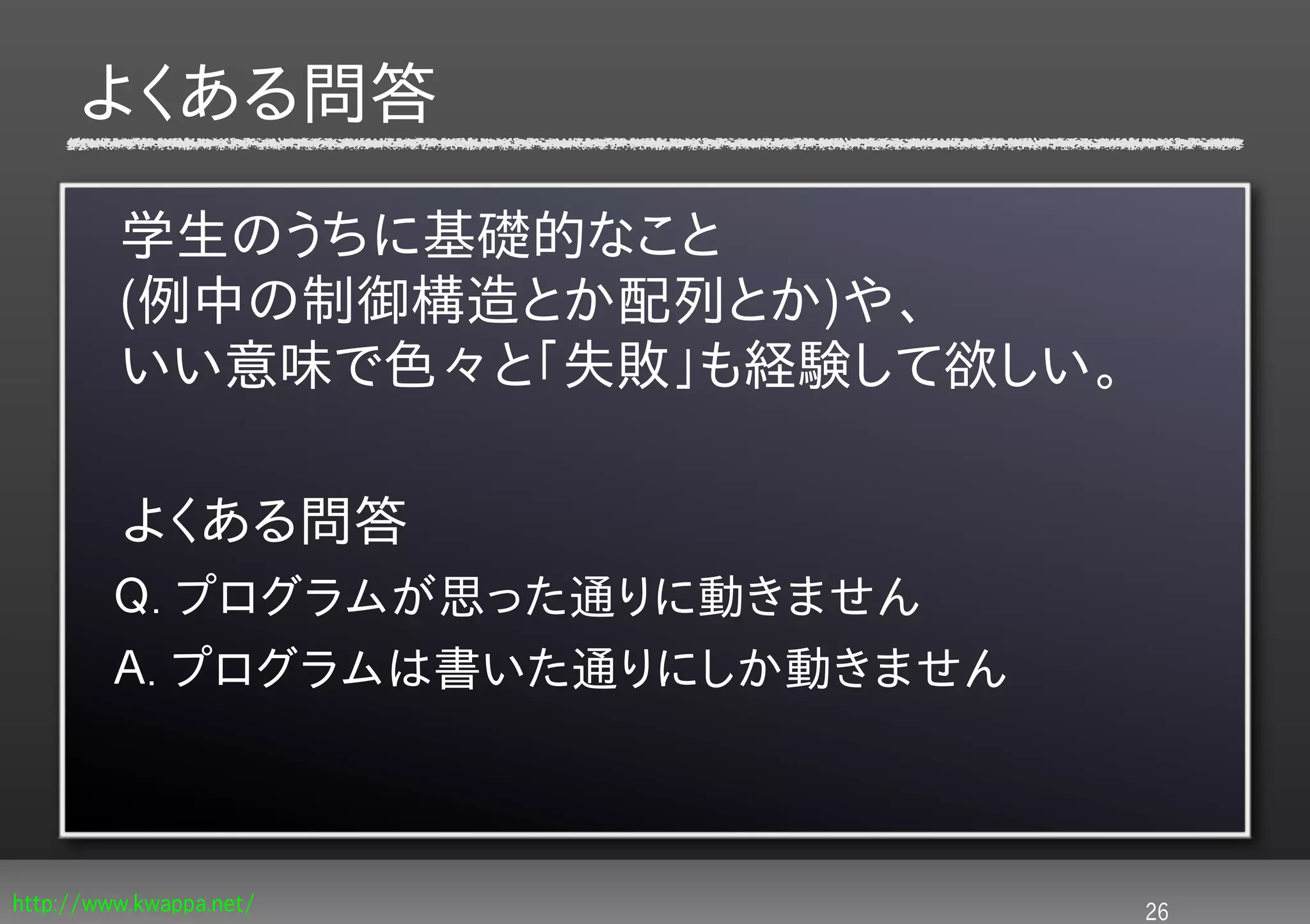 よくある問答

         学生のうちに基礎的なこと
         (例中の制御構造とか配列とか)や、
         いい意味で色々と「失敗」も経験して欲しい。

         よくある問答
         Ｑ. プログラムが思った通りに動きません
         Ａ. プログラムは書いた通りにしか動きません



http://www.kwappa.net/            26
 