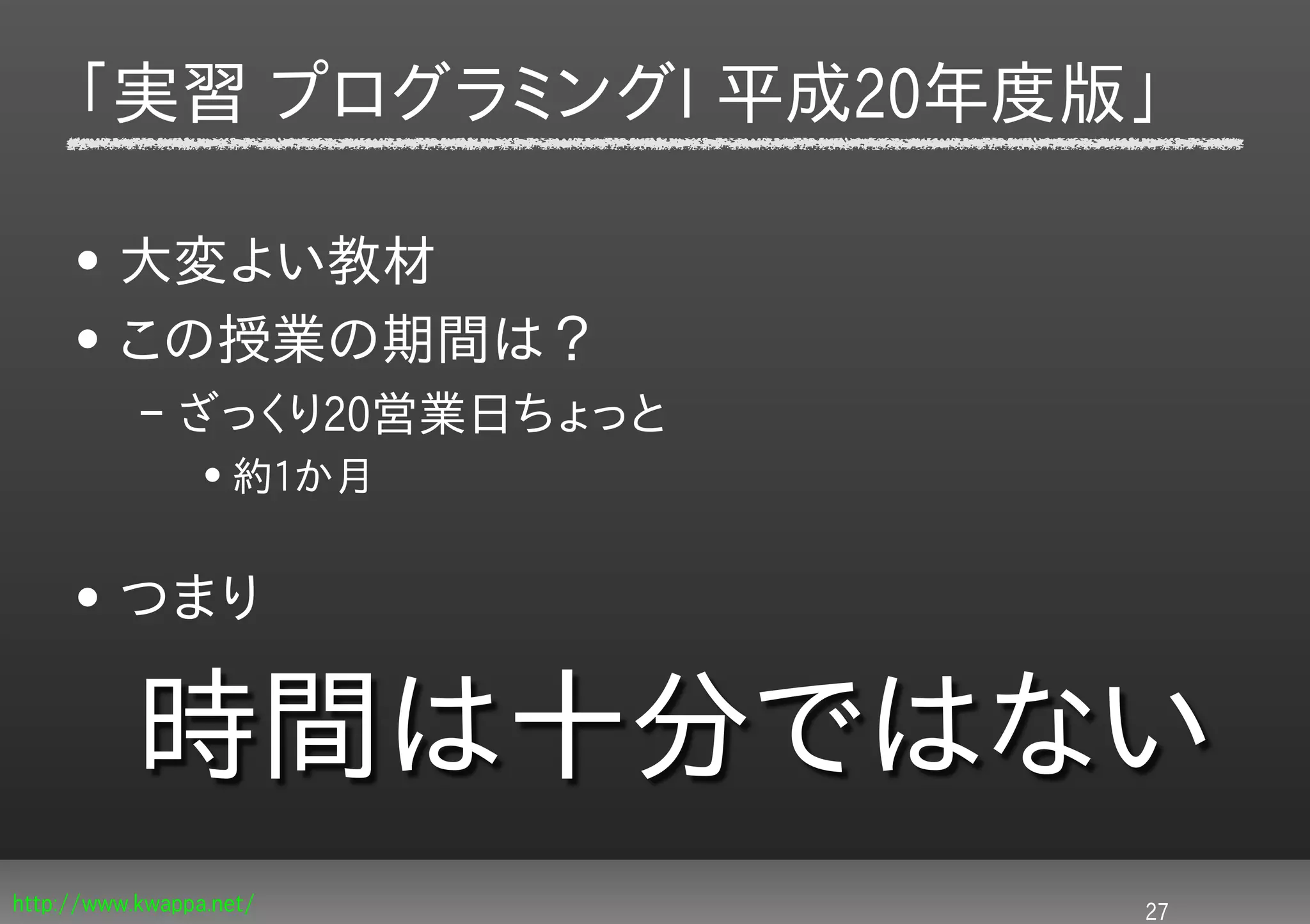 「実習 プログラミングI 平成20年度版」

     • 大変よい教材
     • この授業の期間は？
           – ざっくり20営業日ちょっと
                 • 約1か月


     • つまり

           時間は十分ではない
http://www.kwappa.net/       27
 