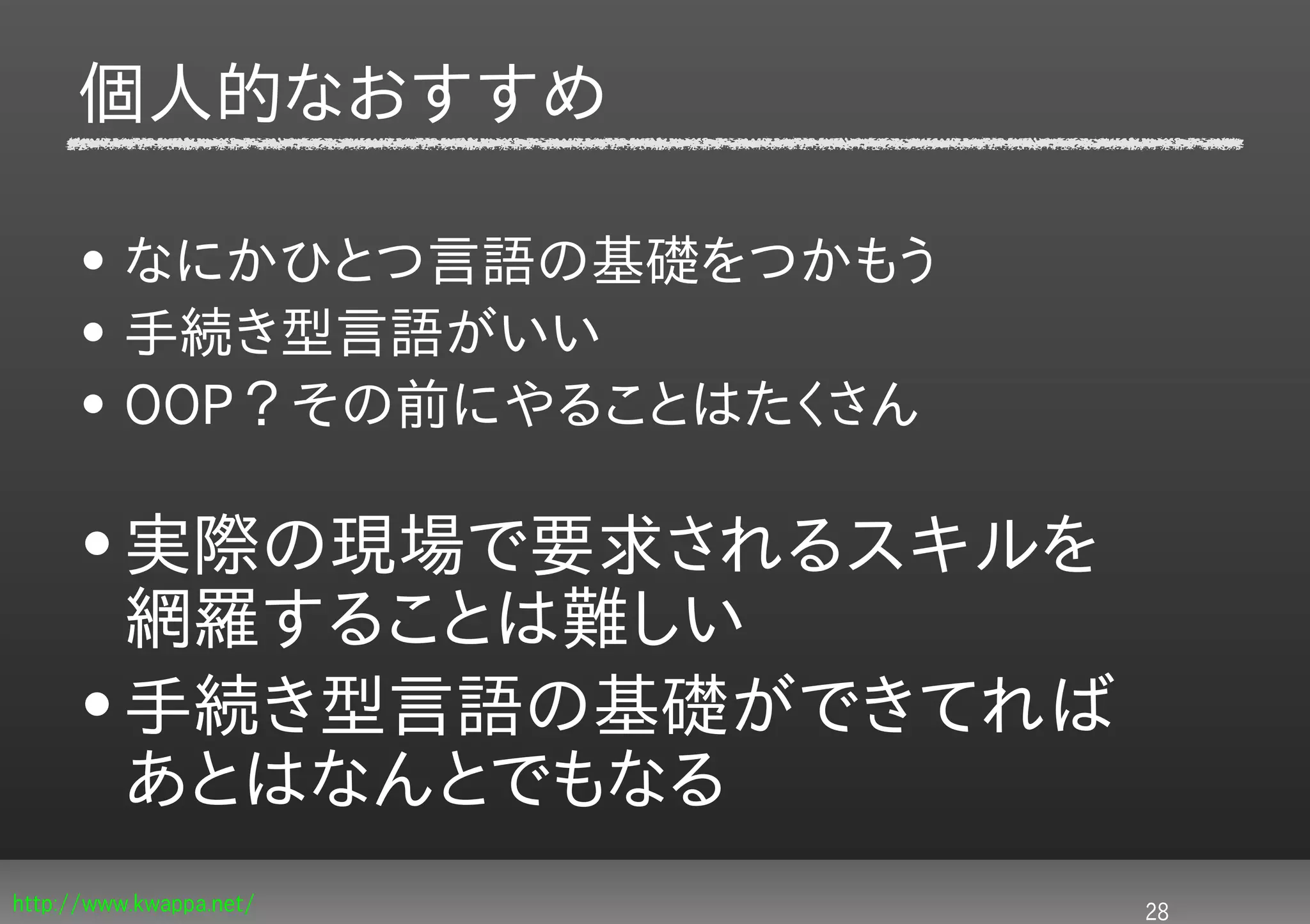 個人的なおすすめ

     • なにかひとつ言語の基礎をつかもう
     • 手続き型言語がいい
     • OOP？その前にやることはたくさん

     • 実際の現場で要求されるスキルを
       網羅することは難しい
     • 手続き型言語の基礎ができてれば
       あとはなんとでもなる
http://www.kwappa.net/     28
 