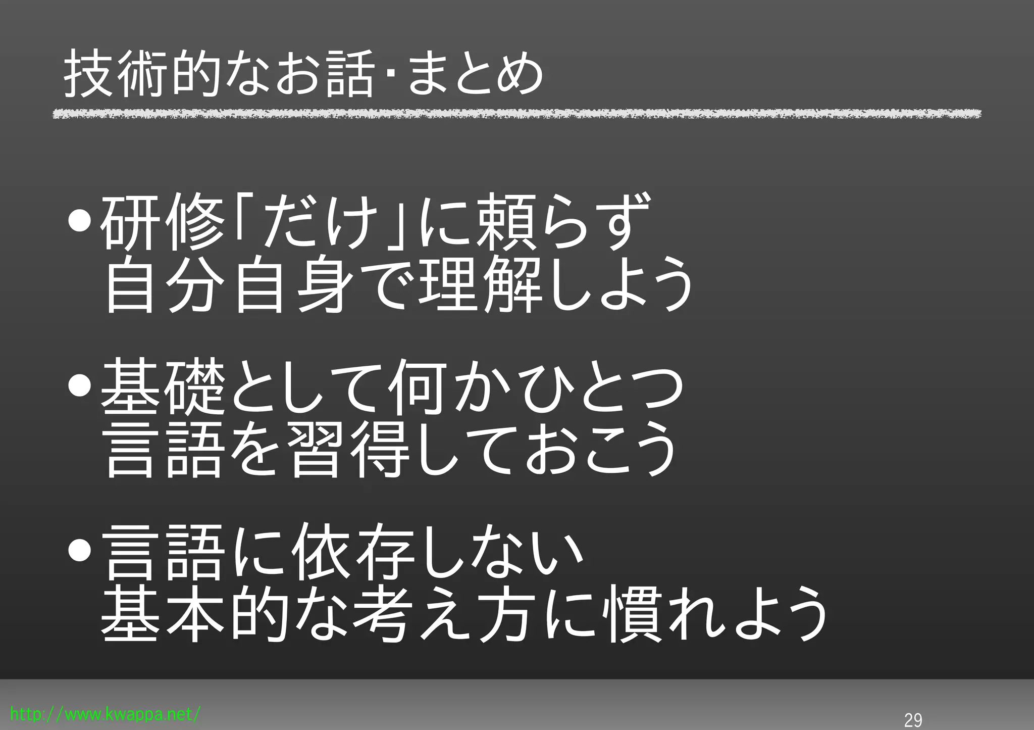 技術的なお話・まとめ

     •研修「だけ」に頼らず
      自分自身で理解しよう
     •基礎として何かひとつ
      言語を習得しておこう
     •言語に依存しない
      基本的な考え方に慣れよう
http://www.kwappa.net/   29
 