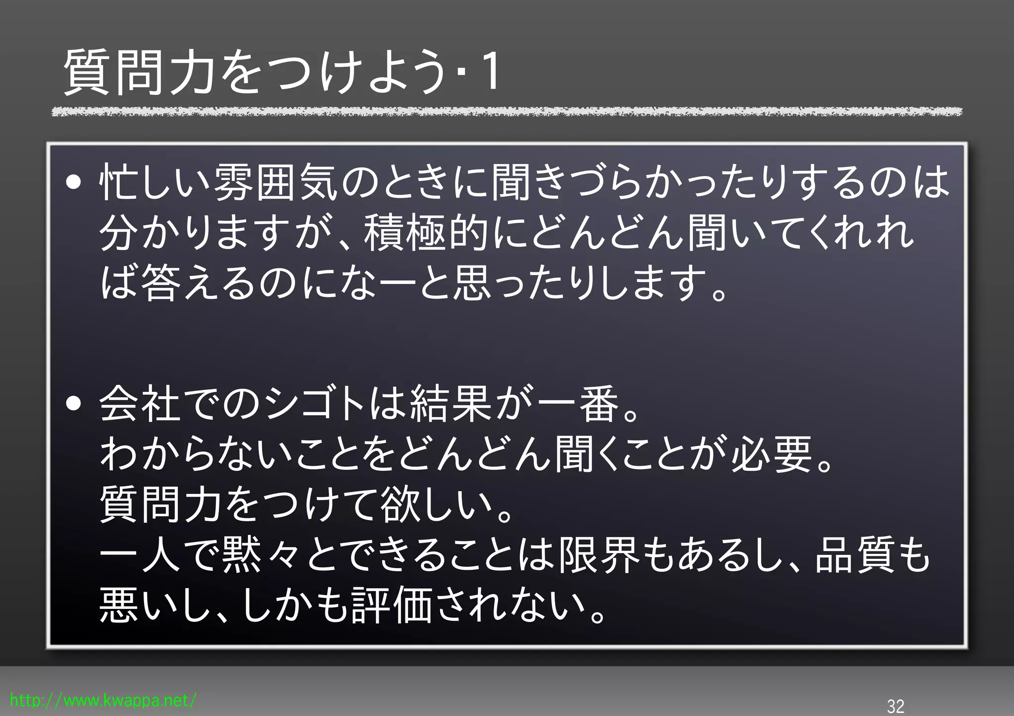 質問力をつけよう・１
      • 忙しい雰囲気のときに聞きづらかったりするのは
        分かりますが、積極的にどんどん聞いてくれれ
        ば答えるのになーと思ったりします。

      • 会社でのシゴトは結果が一番。
        わからないことをどんどん聞くことが必要。
        質問力をつけて欲しい。
        一人で黙々とできることは限界もあるし、品質も
        悪いし、しかも評価されない。

http://www.kwappa.net/      32
 