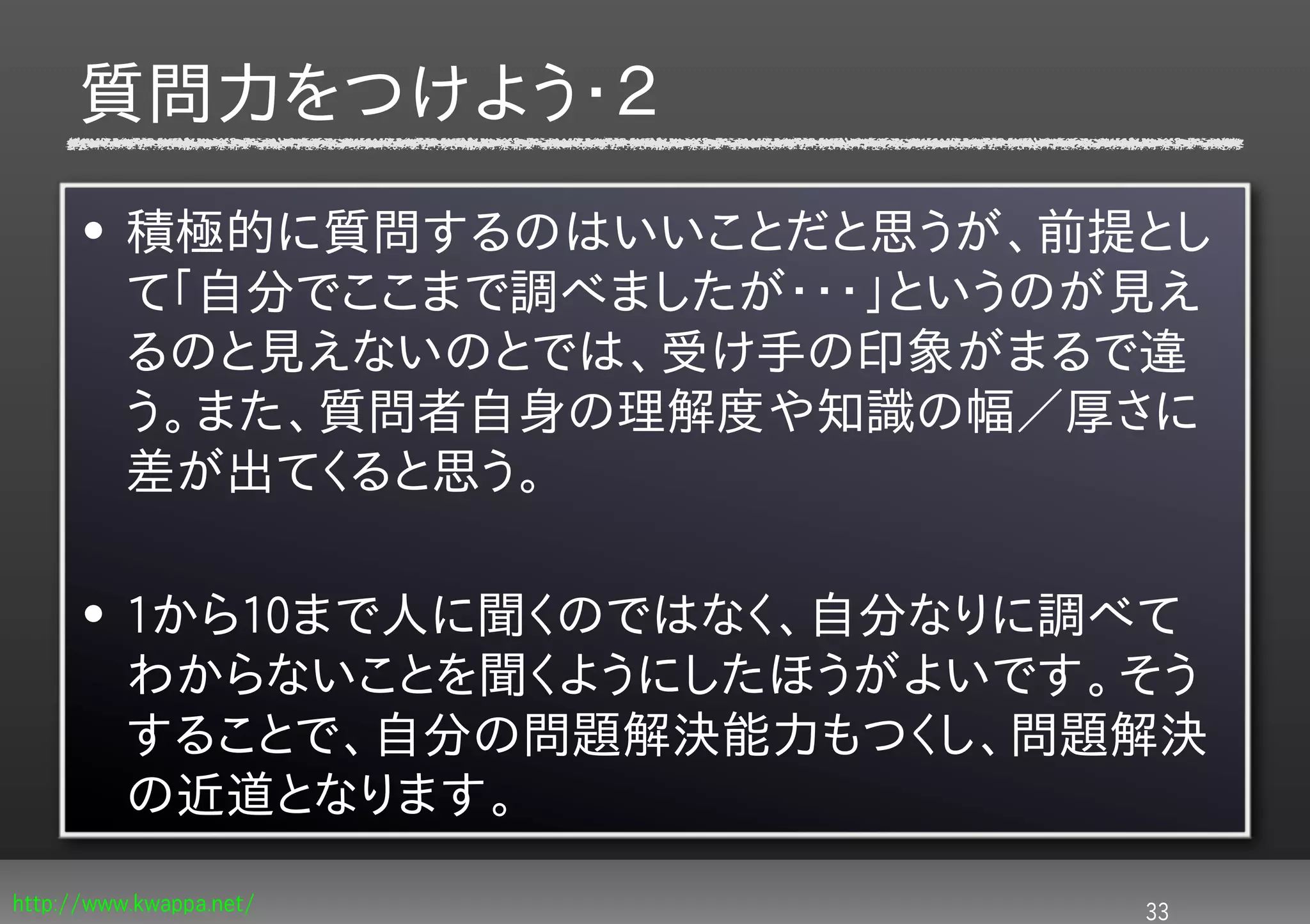 質問力をつけよう・２
      • 積極的に質問するのはいいことだと思うが、前提とし
        て「自分でここまで調べましたが・・・」というのが見え
        るのと見えないのとでは、受け手の印象がまるで違
        う。また、質問者自身の理解度や知識の幅／厚さに
        差が出てくると思う。

      • 1から10まで人に聞くのではなく、自分なりに調べて
        わからないことを聞くようにしたほうがよいです。そう
        することで、自分の問題解決能力もつくし、問題解決
        の近道となります。
http://www.kwappa.net/          33
 
