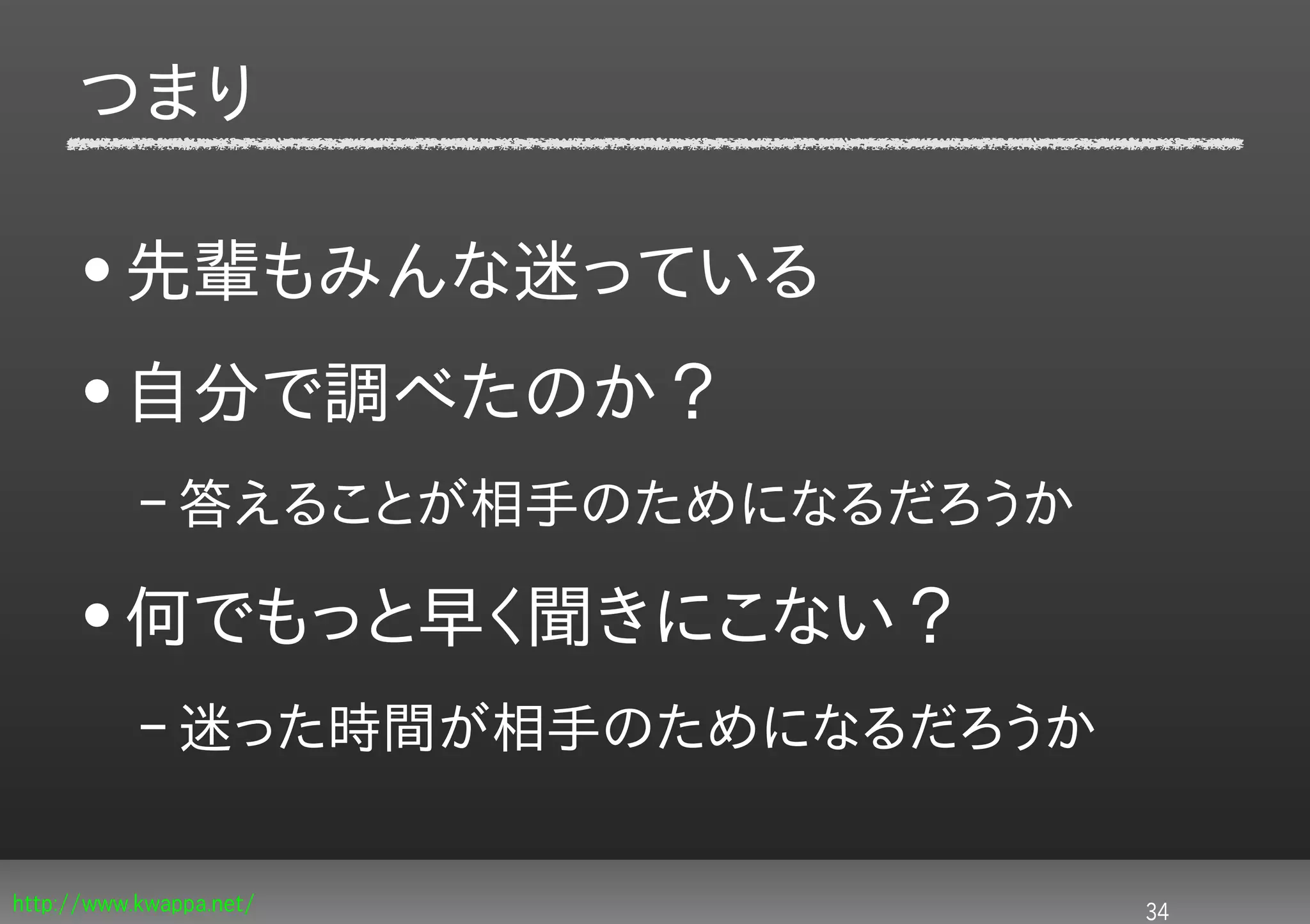 つまり

     • 先輩もみんな迷っている
     • 自分で調べたのか？
           – 答えることが相手のためになるだろうか

     • 何でもっと早く聞きにこない？
           – 迷った時間が相手のためになるだろうか

http://www.kwappa.net/            34
 