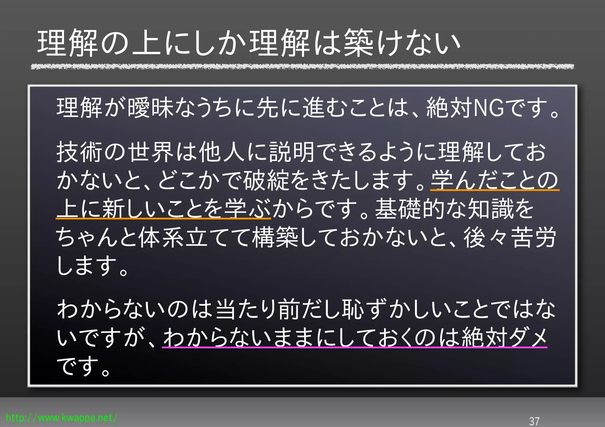 理解の上にしか理解は築けない
         理解が曖昧なうちに先に進むことは、絶対NGです。
         技術の世界は他人に説明できるように理解してお
         かないと、どこかで破綻をきたします。学んだことの
         上に新しいことを学ぶからです。基礎的な知識を
         ちゃんと体系立てて構築しておかないと、後々苦労
         します。
         わからないのは当たり前だし恥ずかしいことではな
         いですが、わからないままにしておくのは絶対ダメ
         です。
http://www.kwappa.net/         37
 