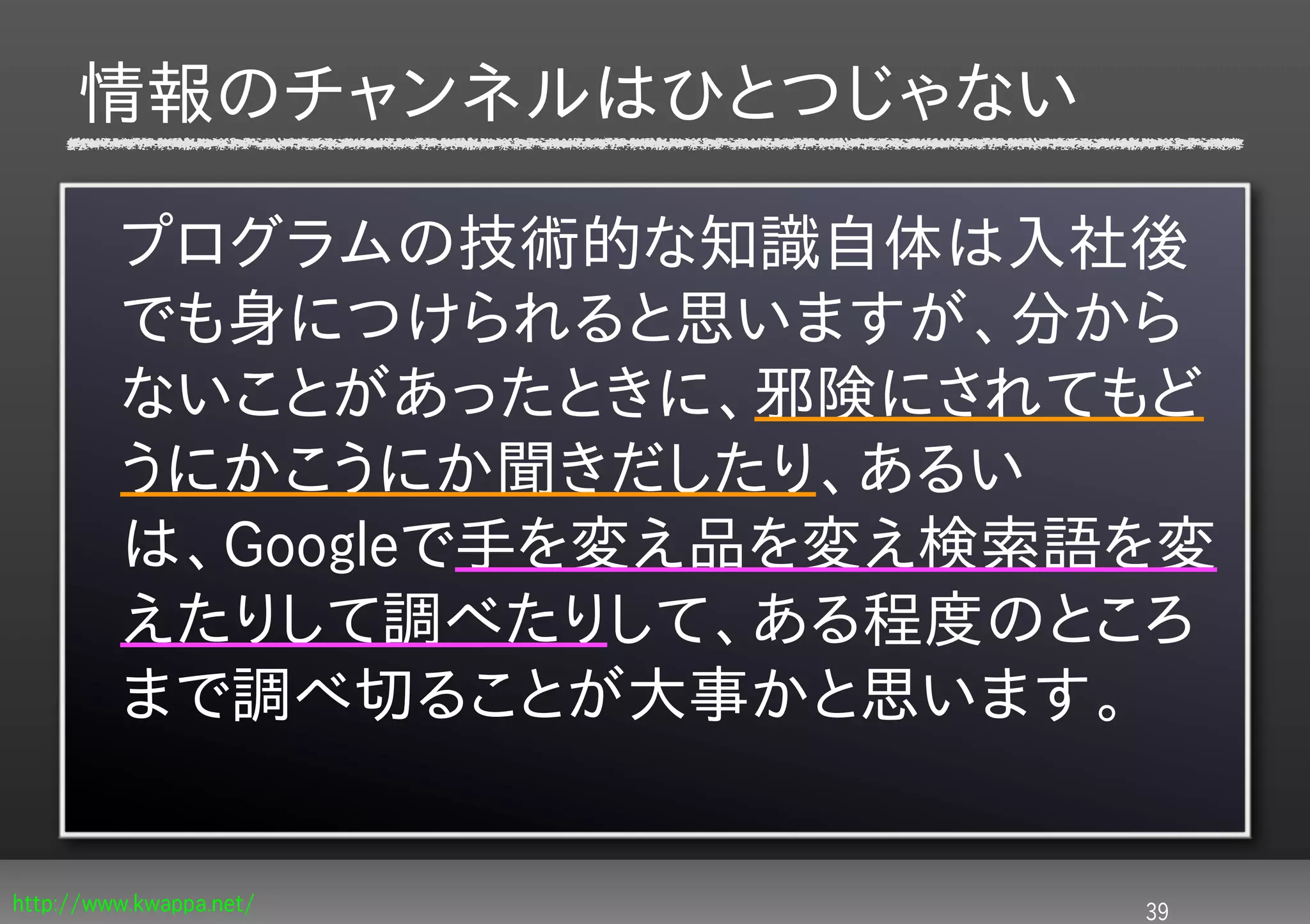 情報のチャンネルはひとつじゃない

         プログラムの技術的な知識自体は入社後
         でも身につけられると思いますが、分から
         ないことがあったときに、邪険にされてもど
         うにかこうにか聞きだしたり、あるい
         は、Googleで手を変え品を変え検索語を変
         えたりして調べたりして、ある程度のところ
         まで調べ切ることが大事かと思います。


http://www.kwappa.net/       39
 
