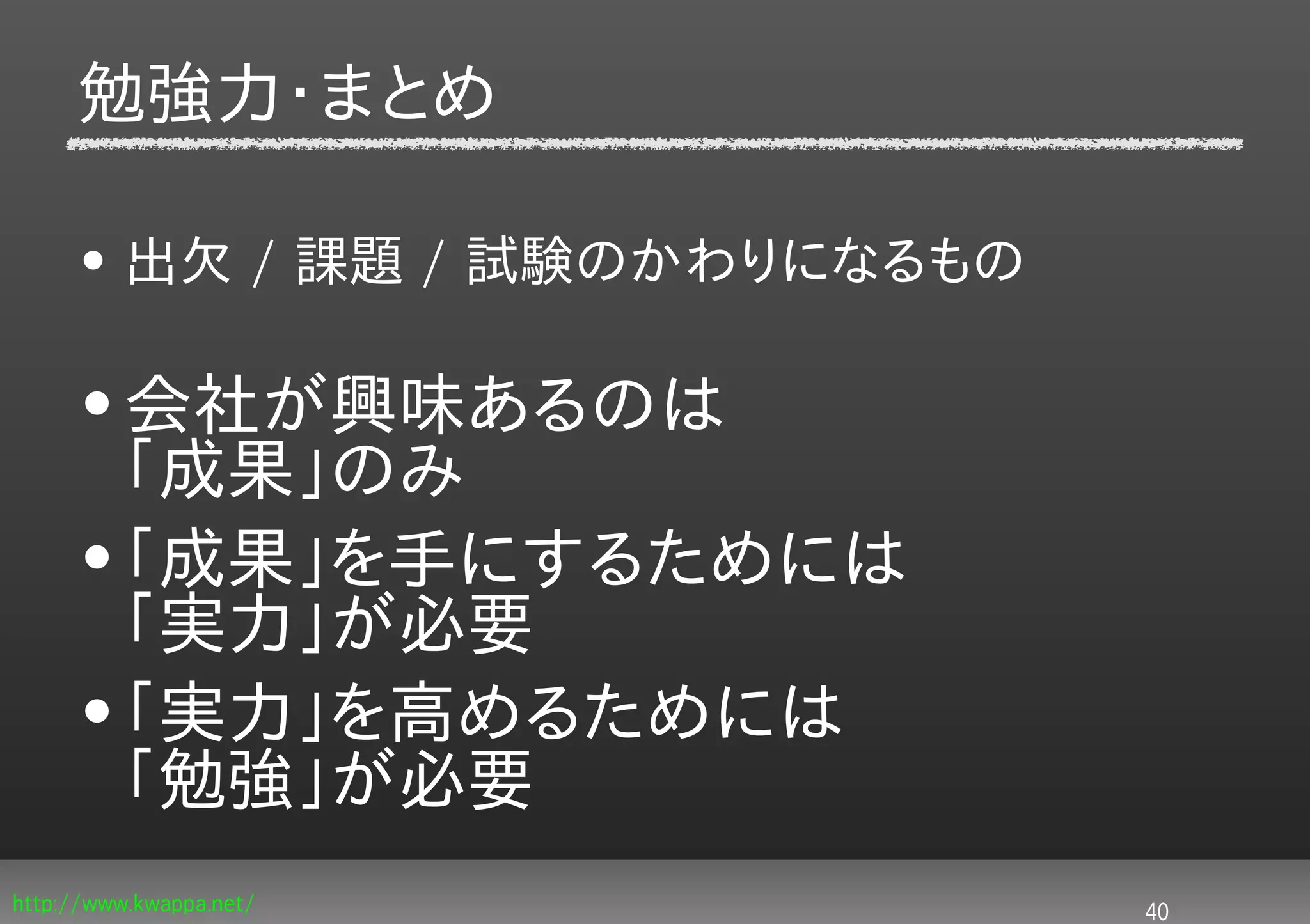 勉強力・まとめ

     • 出欠 / 課題 / 試験のかわりになるもの

     • 会社が興味あるのは
       「成果」のみ
     • 「成果」を手にするためには
       「実力」が必要
     • 「実力」を高めるためには
       「勉強」が必要
http://www.kwappa.net/         40
 