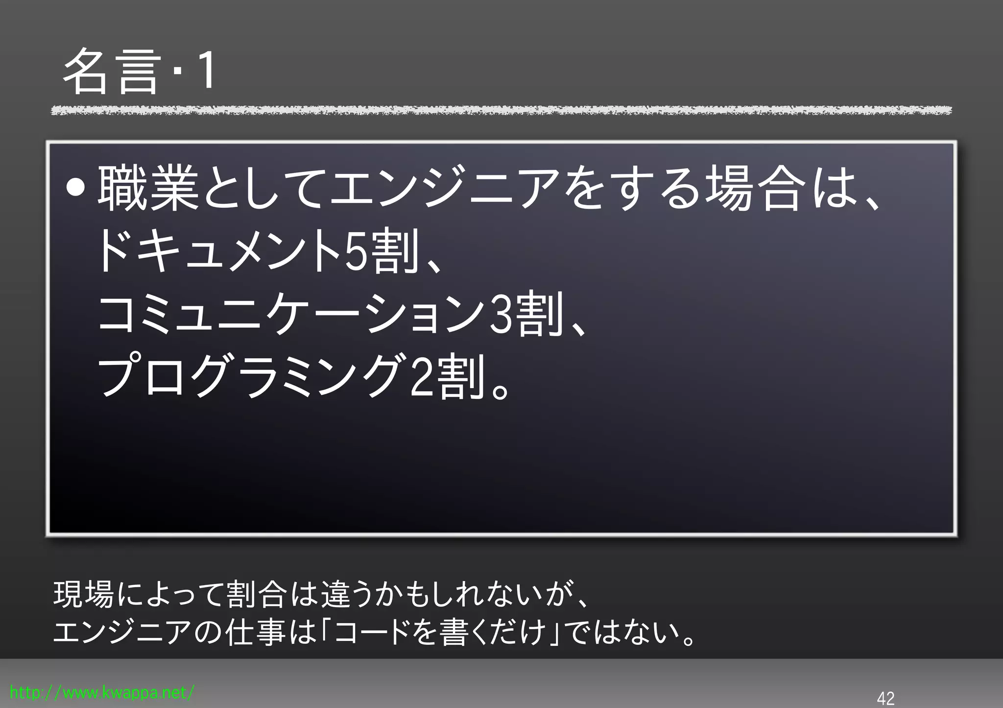 名言・１

      • 職業としてエンジニアをする場合は、
        ドキュメント5割、
        コミュニケーション3割、
        プログラミング2割。


     現場によって割合は違うかもしれないが、
     エンジニアの仕事は「コードを書くだけ」ではない。
http://www.kwappa.net/          42
 