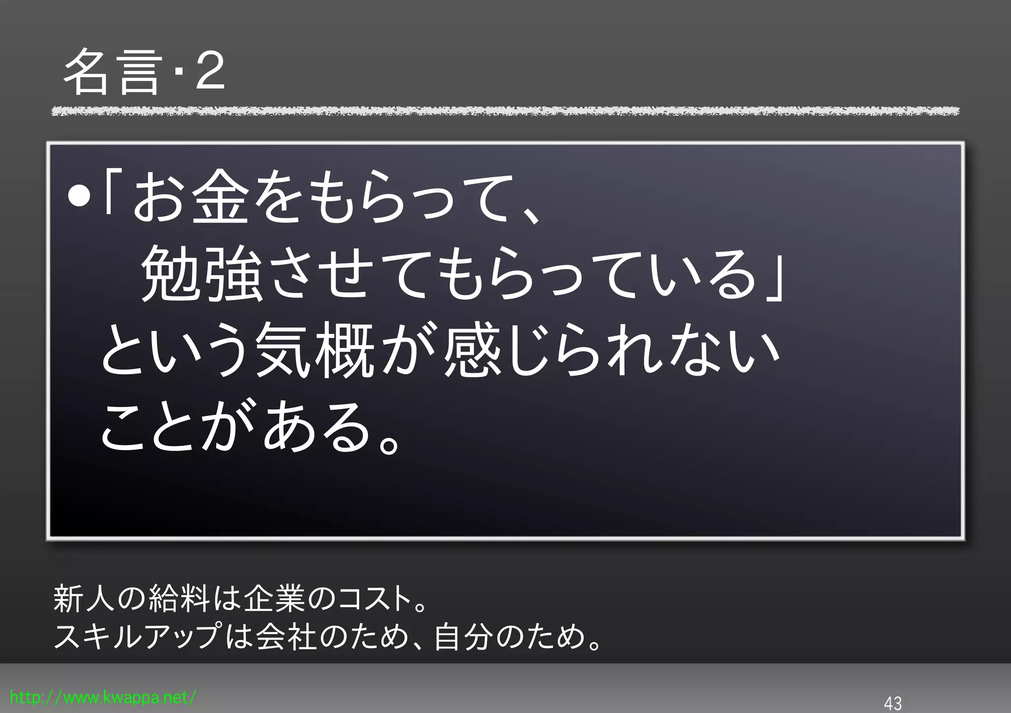 名言・２

      •「お金をもらって、
       　勉強させてもらっている」
       という気概が感じられない
       ことがある。

     新人の給料は企業のコスト。
     スキルアップは会社のため、自分のため。
http://www.kwappa.net/     43
 