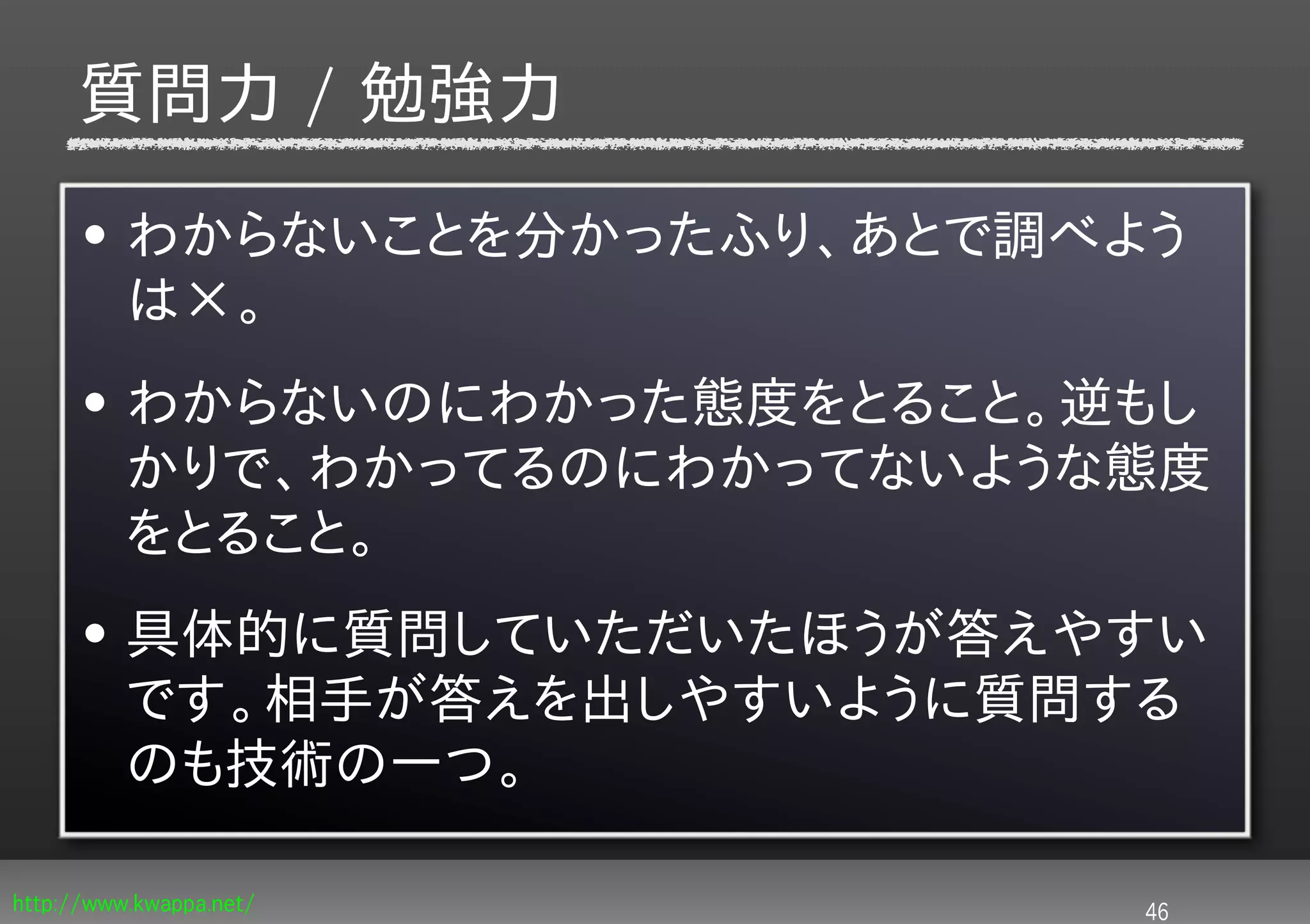 質問力 / 勉強力
      • わからないことを分かったふり、あとで調べよう
        は×。
      • わからないのにわかった態度をとること。逆もし
        かりで、わかってるのにわかってないような態度
        をとること。
      • 具体的に質問していただいたほうが答えやすい
        です。相手が答えを出しやすいように質問する
        のも技術の一つ。

http://www.kwappa.net/       46
 