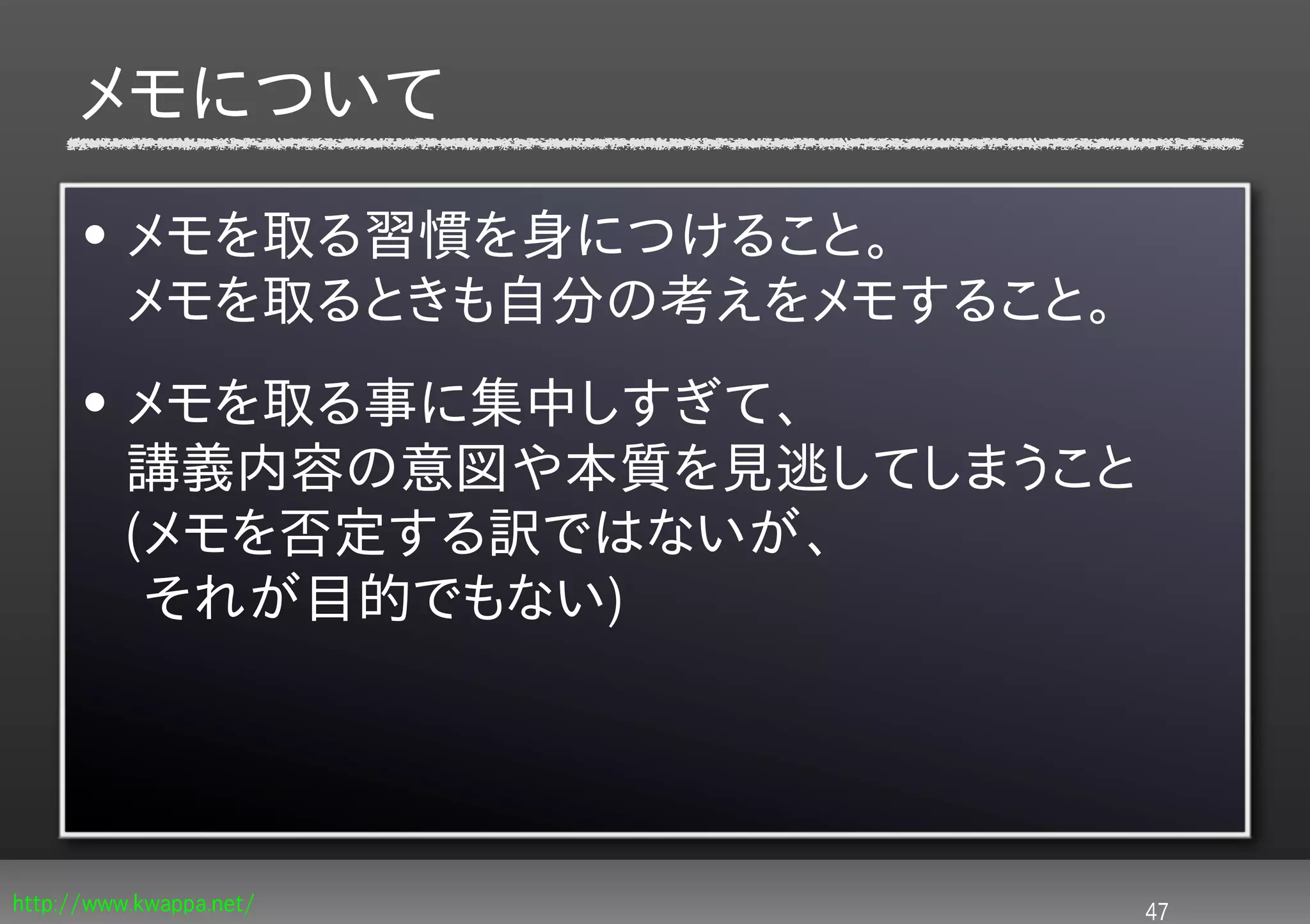 メモについて
      • メモを取る習慣を身につけること。
        メモを取るときも自分の考えをメモすること。
      • メモを取る事に集中しすぎて、
        講義内容の意図や本質を見逃してしまうこと
        (メモを否定する訳ではないが、
         それが目的でもない)




http://www.kwappa.net/          47
 