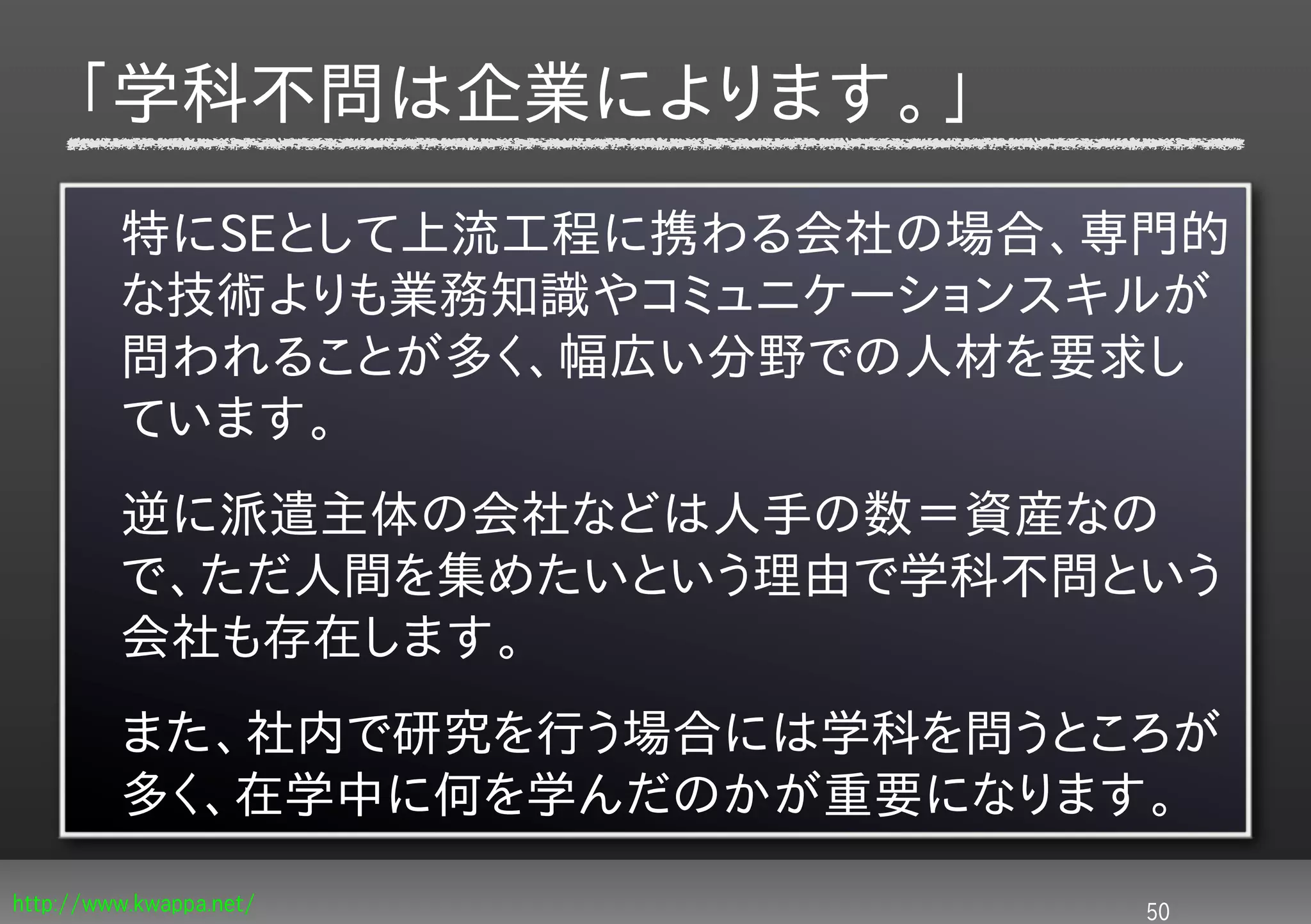 「学科不問は企業によります。」
         特にSEとして上流工程に携わる会社の場合、専門的
         な技術よりも業務知識やコミュニケーションスキルが
         問われることが多く、幅広い分野での人材を要求し
         ています。
         逆に派遣主体の会社などは人手の数＝資産なの
         で、ただ人間を集めたいという理由で学科不問という
         会社も存在します。
         また、社内で研究を行う場合には学科を問うところが
         多く、在学中に何を学んだのかが重要になります。
http://www.kwappa.net/         50
 