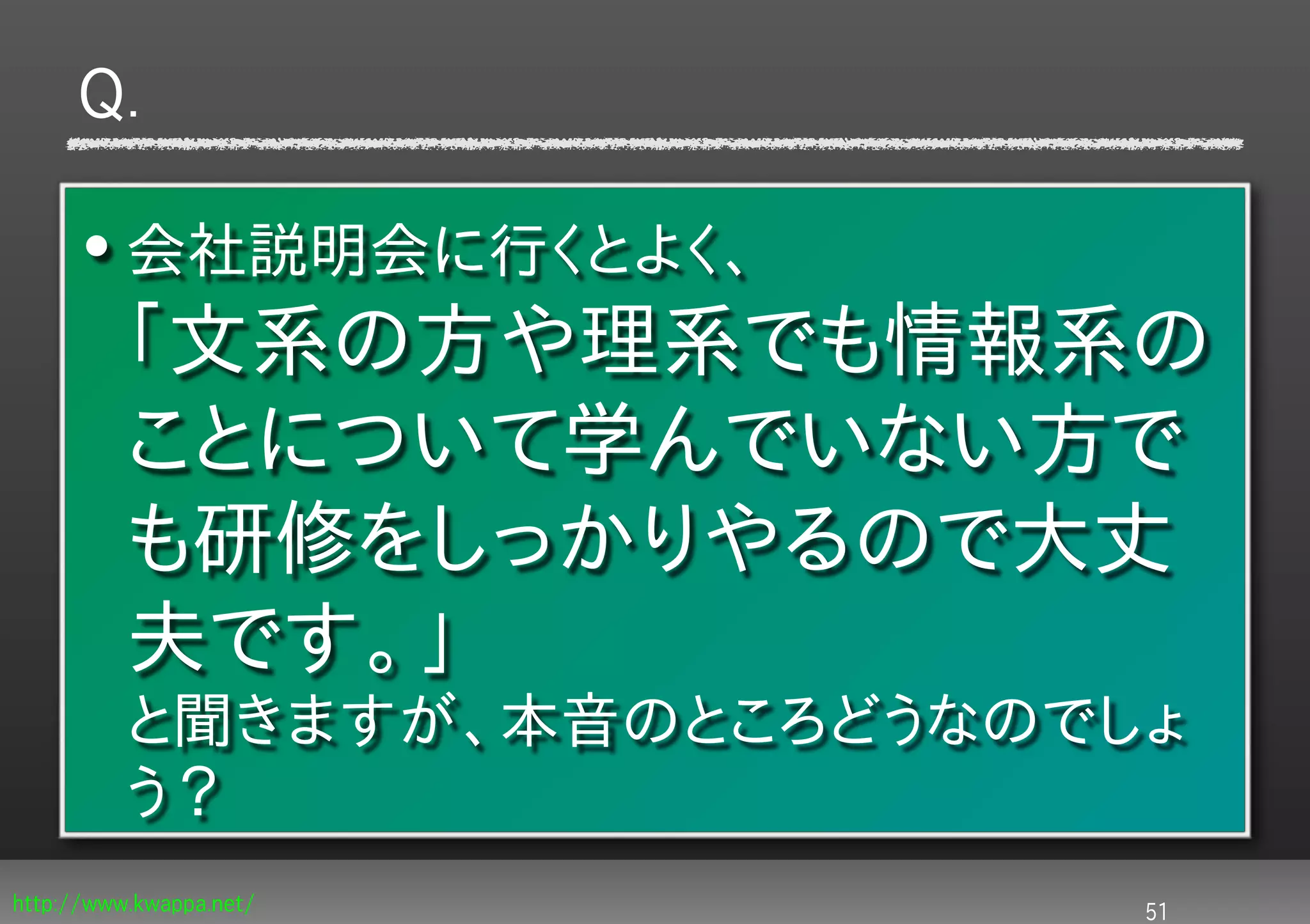 Q.

      • 会社説明会に行くとよく、
          「文系の方や理系でも情報系の
          ことについて学んでいない方で
          も研修をしっかりやるので大丈
          夫です。」
          と聞きますが、本音のところどうなのでしょ
          う？
http://www.kwappa.net/       51
 