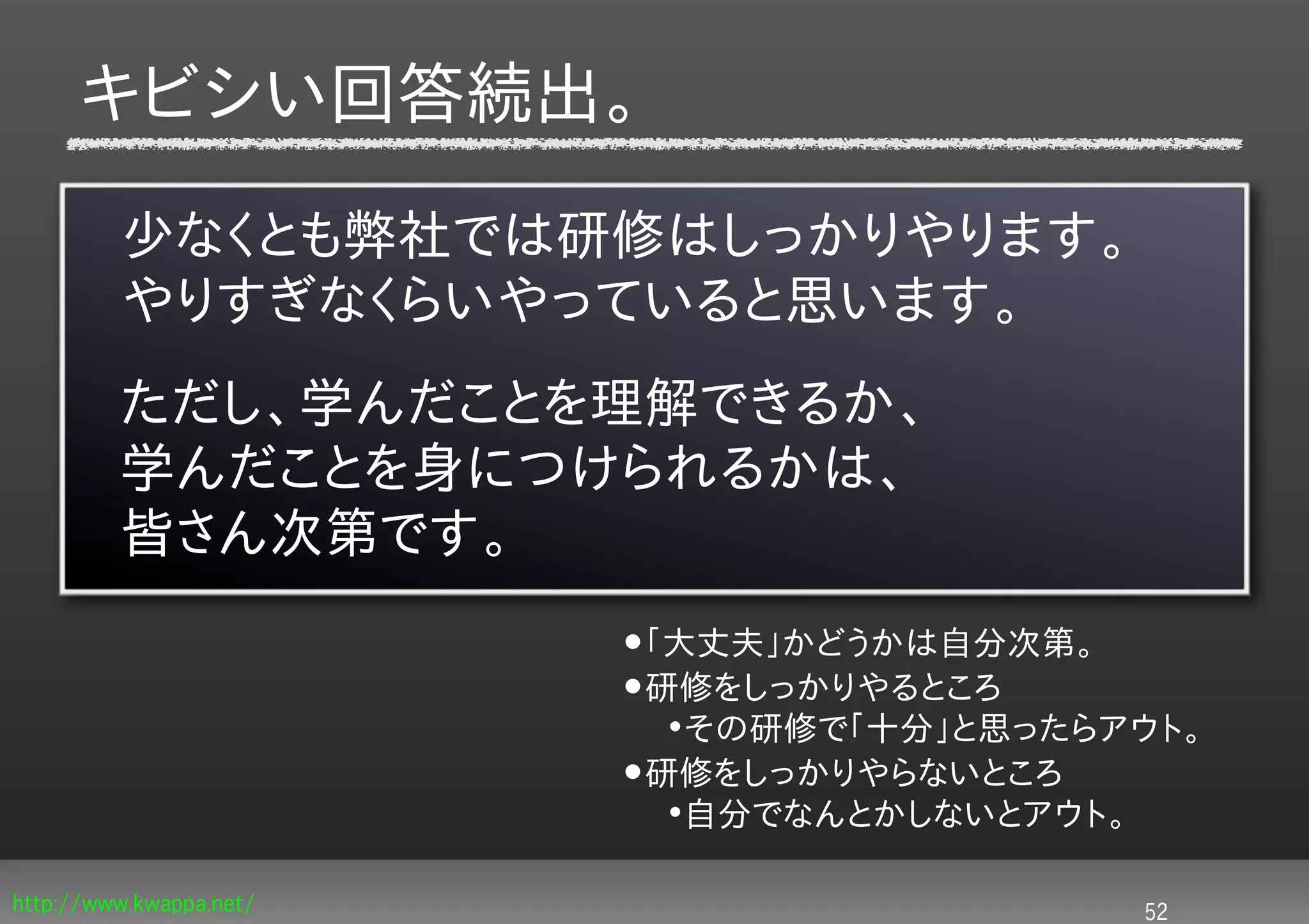 キビシい回答続出。

         少なくとも弊社では研修はしっかりやります。
         やりすぎなくらいやっていると思います。
         ただし、学んだことを理解できるか、
         学んだことを身につけられるかは、
         皆さん次第です。
                         •「大丈夫」かどうかは自分次第。
                         •研修をしっかりやるところ
                          •その研修で「十分」と思ったらアウト。
                         •研修をしっかりやらないところ
                          •自分でなんとかしないとアウト。


http://www.kwappa.net/                       52
 
