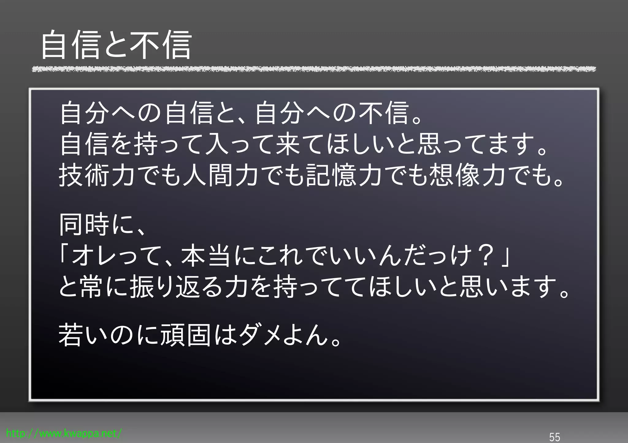 自信と不信

         自分への自信と、自分への不信。
         自信を持って入って来てほしいと思ってます。
         技術力でも人間力でも記憶力でも想像力でも。
         同時に、
         「オレって、本当にこれでいいんだっけ？」
         と常に振り返る力を持っててほしいと思います。
         若いのに頑固はダメよん。


http://www.kwappa.net/       55
 