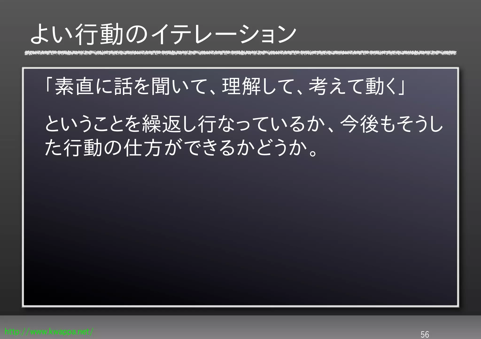 よい行動のイテレーション

         「素直に話を聞いて、理解して、考えて動く」
         ということを繰返し行なっているか、今後もそうし
         た行動の仕方ができるかどうか。




http://www.kwappa.net/           56
 
