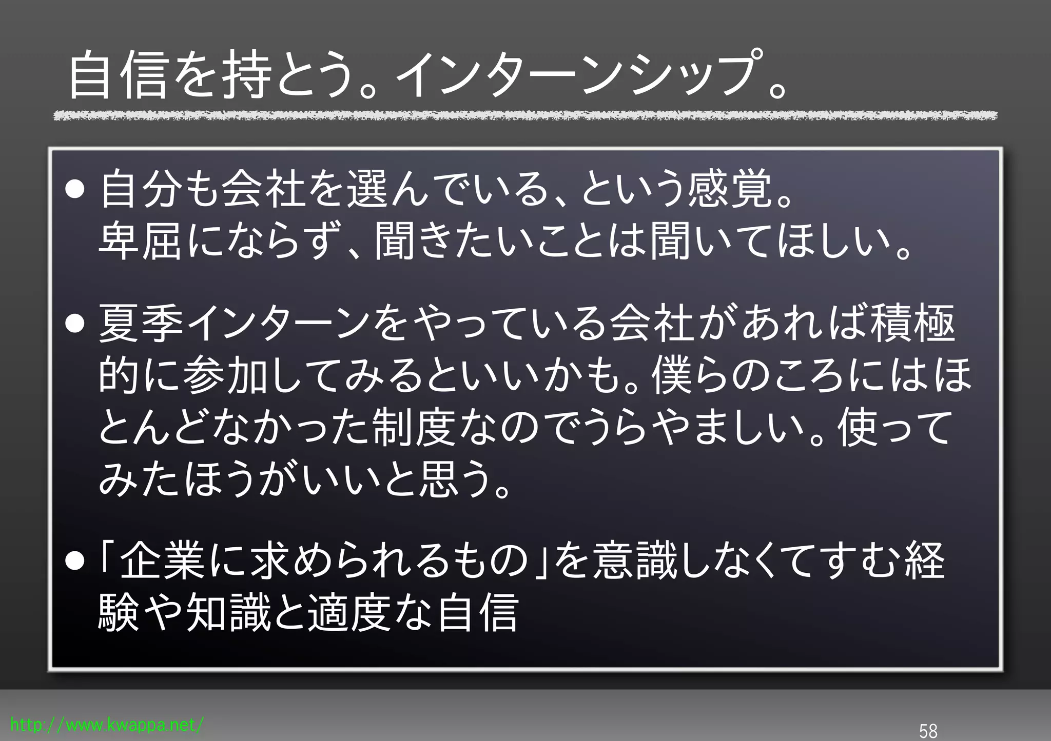 自信を持とう。インターンシップ。

     • 自分も会社を選んでいる、という感覚。
         卑屈にならず、聞きたいことは聞いてほしい。
     • 夏季インターンをやっている会社があれば積極
         的に参加してみるといいかも。僕らのころにはほ
         とんどなかった制度なのでうらやましい。使って
         みたほうがいいと思う。
     • 「企業に求められるもの」を意識しなくてすむ経
         験や知識と適度な自信

http://www.kwappa.net/       58
 