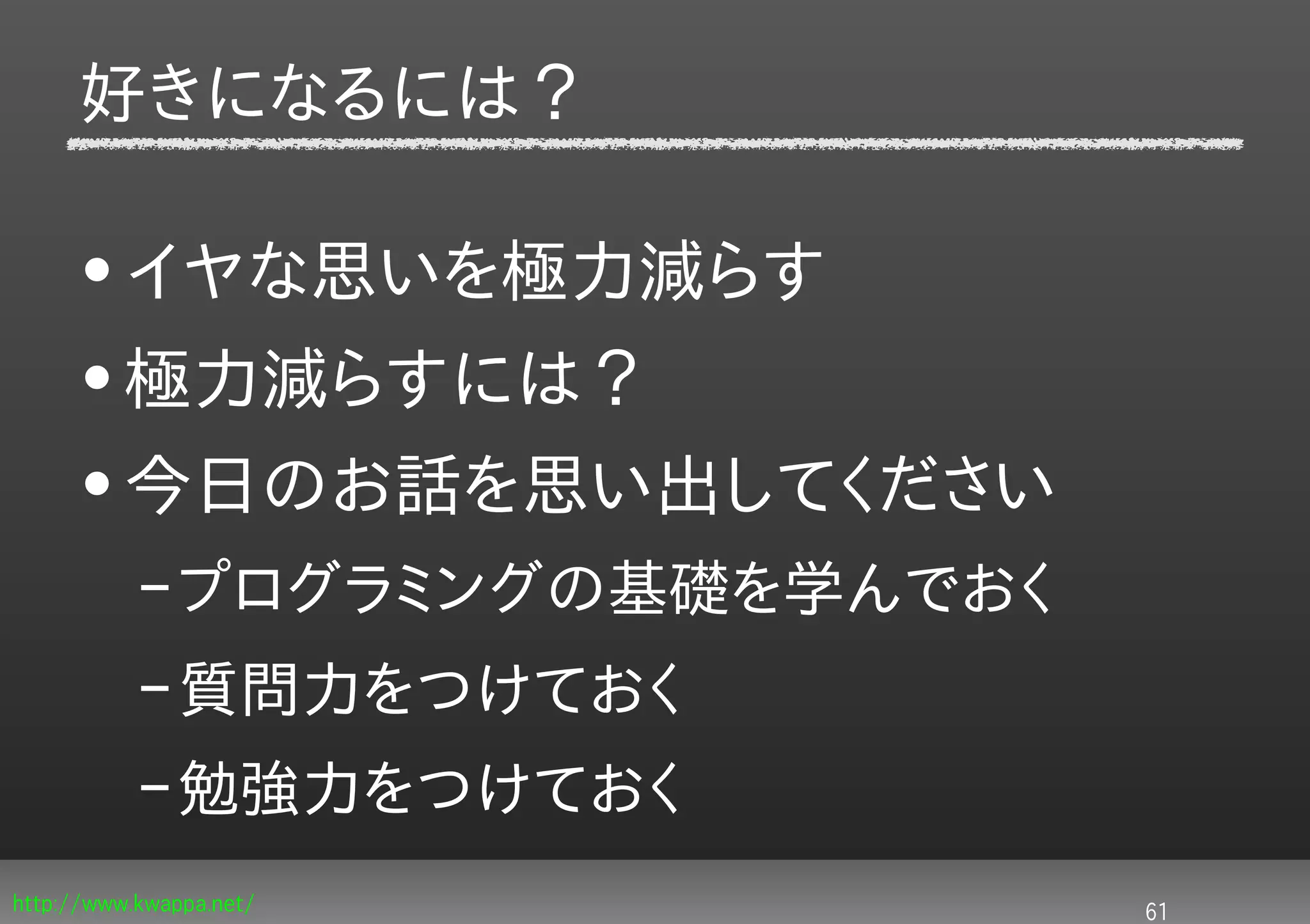 好きになるには？

     • イヤな思いを極力減らす
     • 極力減らすには？
     • 今日のお話を思い出してください
           – プログラミングの基礎を学んでおく
           – 質問力をつけておく
           – 勉強力をつけておく
http://www.kwappa.net/          61
 
