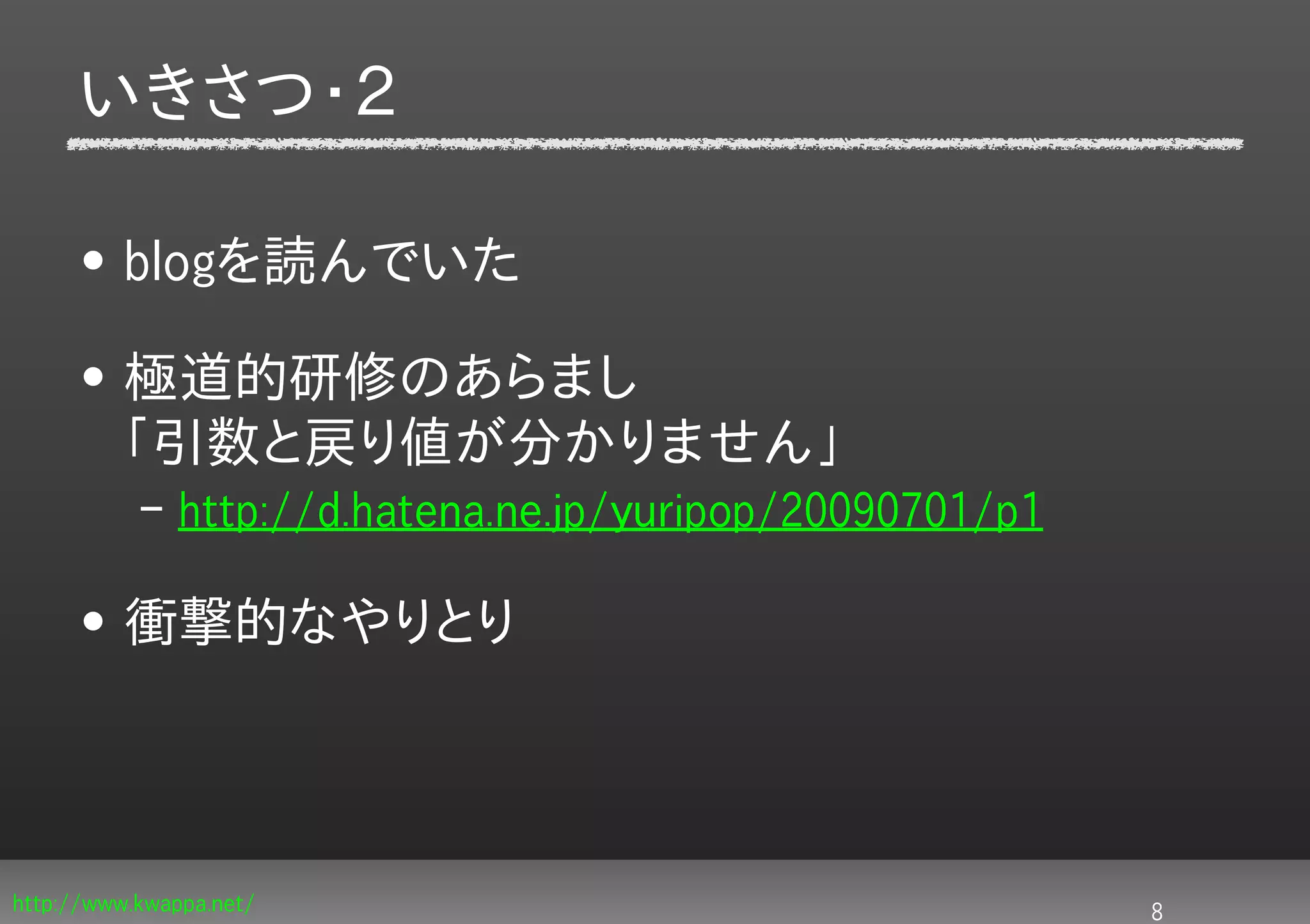 いきさつ・２

     • blogを読んでいた

     • 極道的研修のあらまし
       「引数と戻り値が分かりません」
           – http://d.hatena.ne.jp/yuripop/20090701/p1

     • 衝撃的なやりとり




http://www.kwappa.net/                                   8
 