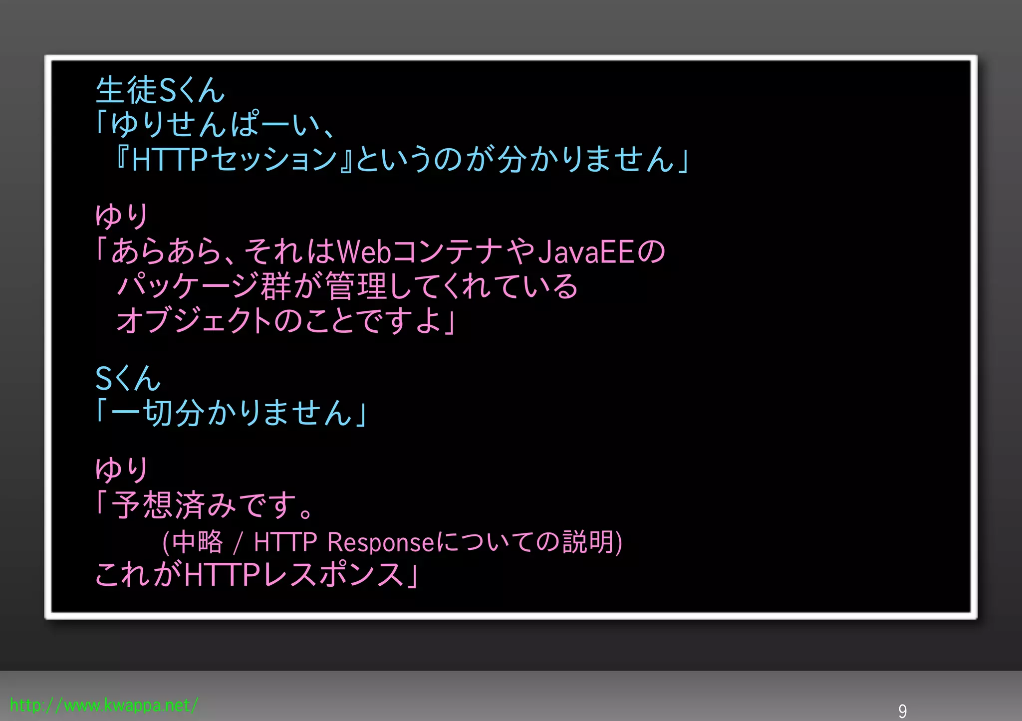 生徒Sくん
         「ゆりせんぱーい、
         　『HTTPセッション』というのが分かりません」
         ゆり
         「あらあら、それはWebコンテナやJavaEEの
         　パッケージ群が管理してくれている
         　オブジェクトのことですよ」
         Sくん
         「一切分かりません」
         ゆり
         「予想済みです。
                (中略 / HTTP Responseについての説明)
         これがHTTPレスポンス」


http://www.kwappa.net/                        9
 