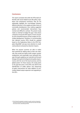Conclusions

This report concludes that while the DTISs deal suf-
ficiently with sector-related issues like policy, regu-
latory and institutional constraints, they do not
adequately highlight the cross-linkages between
different elements in the supply and value chains of
commodity development, thus making suggested
policies and recommended interventions frag-
mented and difficult to achieve. The present study
makes an attempt to bridge this gap. It also shows
a disparity among the DTIS reports in terms of qual-
ity and comprehensiveness of their analysis of com-
modity development. Therefore, it is recommended
that selected country DTISs should be updated
based on the Explanatory Notes to the DTIS Tem-
plate (May2008)5 and pay more attention to small-
scale producers and poverty reduction impacts.

When the poorest countries are able to realize
their potential for adding value to their raw mate-
rials, they would see higher profit margins, greater
employment and potentially more backward link-
ages (through supplying raw materials) and forward
linkages (through technological and quality require-
ments) with the rest of the local economy and the
global system. For these reasons, this study points
to the gap that exists in the DTISs and calls for the
identification of viable options and sequencing
of policy interventions for value addition of com-
modity-related output expansion and upgrading in
the LDCs.




5 The EIF Board has adopted a template to guide countries and agencies
  carrying out the DTISs. It lists the issues and areas that need to be taken
  into account when undertaking the DTIS.


                                                                                7
 