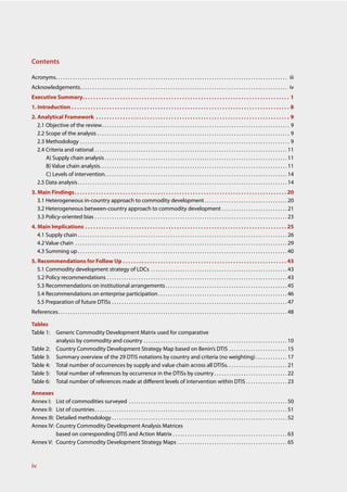 Contents

Acronyms . . . . . . . . . . . . . . . . . . . . . . . . . . . . . . . . . . . . . . . . . . . . . . . . . . . . . . . . . . . . . . . . . . . . . . . . . . . . . . . . . . . . . . . . . . . . . . . iii
Acknowledgements . . . . . . . . . . . . . . . . . . . . . . . . . . . . . . . . . . . . . . . . . . . . . . . . . . . . . . . . . . . . . . . . . . . . . . . . . . . . . . . . . . . . . iv
Executive Summary. . . . . . . . . . . . . . . . . . . . . . . . . . . . . . . . . . . . . . . . . . . . . . . . . . . . . . . . . . . . . . . . . . . . . . . . . . . . . 1
1. Introduction . . . . . . . . . . . . . . . . . . . . . . . . . . . . . . . . . . . . . . . . . . . . . . . . . . . . . . . . . . . . . . . . . . . . . . . . . . . . . . . . . 8
2. Analytical Framework . . . . . . . . . . . . . . . . . . . . . . . . . . . . . . . . . . . . . . . . . . . . . . . . . . . . . . . . . . . . . . . . . . . . . . . . 9
   2.1 Objective of the review . . . . . . . . . . . . . . . . . . . . . . . . . . . . . . . . . . . . . . . . . . . . . . . . . . . . . . . . . . . . . . . . . . . . . . . . . . . . . 9
   2.2 Scope of the analysis . . . . . . . . . . . . . . . . . . . . . . . . . . . . . . . . . . . . . . . . . . . . . . . . . . . . . . . . . . . . . . . . . . . . . . . . . . . . . . . 9
   2.3 Methodology . . . . . . . . . . . . . . . . . . . . . . . . . . . . . . . . . . . . . . . . . . . . . . . . . . . . . . . . . . . . . . . . . . . . . . . . . . . . . . . . . . . . . . 9
   2.4 Criteria and rational . . . . . . . . . . . . . . . . . . . . . . . . . . . . . . . . . . . . . . . . . . . . . . . . . . . . . . . . . . . . . . . . . . . . . . . . . . . . . . . 11
       A) Supply chain analysis . . . . . . . . . . . . . . . . . . . . . . . . . . . . . . . . . . . . . . . . . . . . . . . . . . . . . . . . . . . . . . . . . . . . . . . . . . . 11
       B) Value chain analysis. . . . . . . . . . . . . . . . . . . . . . . . . . . . . . . . . . . . . . . . . . . . . . . . . . . . . . . . . . . . . . . . . . . . . . . . . . . . . 11
       C) Levels of intervention. . . . . . . . . . . . . . . . . . . . . . . . . . . . . . . . . . . . . . . . . . . . . . . . . . . . . . . . . . . . . . . . . . . . . . . . . . . 14
   2.5 Data analysis . . . . . . . . . . . . . . . . . . . . . . . . . . . . . . . . . . . . . . . . . . . . . . . . . . . . . . . . . . . . . . . . . . . . . . . . . . . . . . . . . . . . . . 14
3. Main Findings. . . . . . . . . . . . . . . . . . . . . . . . . . . . . . . . . . . . . . . . . . . . . . . . . . . . . . . . . . . . . . . . . . . . . . . . . . . . . . . 20
   3.1 Heterogeneous in-country approach to commodity development . . . . . . . . . . . . . . . . . . . . . . . . . . . . . . . . . . 20
   3.2 Heterogeneous between-country approach to commodity development . . . . . . . . . . . . . . . . . . . . . . . . . . . 21
   3.3 Policy-oriented bias . . . . . . . . . . . . . . . . . . . . . . . . . . . . . . . . . . . . . . . . . . . . . . . . . . . . . . . . . . . . . . . . . . . . . . . . . . . . . . . 23
4. Main Implications . . . . . . . . . . . . . . . . . . . . . . . . . . . . . . . . . . . . . . . . . . . . . . . . . . . . . . . . . . . . . . . . . . . . . . . . . . . 25
   4.1 Supply chain . . . . . . . . . . . . . . . . . . . . . . . . . . . . . . . . . . . . . . . . . . . . . . . . . . . . . . . . . . . . . . . . . . . . . . . . . . . . . . . . . . . . . . 26
   4.2 Value chain . . . . . . . . . . . . . . . . . . . . . . . . . . . . . . . . . . . . . . . . . . . . . . . . . . . . . . . . . . . . . . . . . . . . . . . . . . . . . . . . . . . . . . . 29
   4.3 Summing up . . . . . . . . . . . . . . . . . . . . . . . . . . . . . . . . . . . . . . . . . . . . . . . . . . . . . . . . . . . . . . . . . . . . . . . . . . . . . . . . . . . . . . 40
5. Recommendations for Follow Up . . . . . . . . . . . . . . . . . . . . . . . . . . . . . . . . . . . . . . . . . . . . . . . . . . . . . . . . . . . . . 43
   5.1 Commodity development strategy of LDCs . . . . . . . . . . . . . . . . . . . . . . . . . . . . . . . . . . . . . . . . . . . . . . . . . . . . . . . . 43
   5.2 Policy recommendations . . . . . . . . . . . . . . . . . . . . . . . . . . . . . . . . . . . . . . . . . . . . . . . . . . . . . . . . . . . . . . . . . . . . . . . . . . 43
   5.3 Recommendations on institutional arrangements . . . . . . . . . . . . . . . . . . . . . . . . . . . . . . . . . . . . . . . . . . . . . . . . . . 45
   5.4 Recommendations on enterprise participation . . . . . . . . . . . . . . . . . . . . . . . . . . . . . . . . . . . . . . . . . . . . . . . . . . . . . 46
   5.5 Preparation of future DTISs . . . . . . . . . . . . . . . . . . . . . . . . . . . . . . . . . . . . . . . . . . . . . . . . . . . . . . . . . . . . . . . . . . . . . . . . 47
References . . . . . . . . . . . . . . . . . . . . . . . . . . . . . . . . . . . . . . . . . . . . . . . . . . . . . . . . . . . . . . . . . . . . . . . . . . . . . . . . . . . . . . . . . . . . . . 48

Tables
Table 1:          Generic Commodity Development Matrix used for comparative
                  analysis by commodity and country . . . . . . . . . . . . . . . . . . . . . . . . . . . . . . . . . . . . . . . . . . . . . . . . . . . . . . . . . . . 10
Table 2:          Country Commodity Development Strategy Map based on Benin’s DTIS . . . . . . . . . . . . . . . . . . . . . . . . 15
Table 3:          Summary overview of the 29 DTIS notations by country and criteria (no weighting) . . . . . . . . . . . . . 17
Table 4:          Total number of occurrences by supply and value chain across all DTISs. . . . . . . . . . . . . . . . . . . . . . . . . 21
Table 5:          Total number of references by occurrence in the DTISs by country . . . . . . . . . . . . . . . . . . . . . . . . . . . . . . 22
Table 6:          Total number of references made at different levels of intervention within DTIS . . . . . . . . . . . . . . . . . 23

Annexes
Annex I: List of commodities surveyed . . . . . . . . . . . . . . . . . . . . . . . . . . . . . . . . . . . . . . . . . . . . . . . . . . . . . . . . . . . . . . . . . 50
Annex II:List of countries . . . . . . . . . . . . . . . . . . . . . . . . . . . . . . . . . . . . . . . . . . . . . . . . . . . . . . . . . . . . . . . . . . . . . . . . . . . . . . . 51
Annex III:
         Detailed methodology . . . . . . . . . . . . . . . . . . . . . . . . . . . . . . . . . . . . . . . . . . . . . . . . . . . . . . . . . . . . . . . . . . . . . . . . 52
Annex IV:Country Commodity Development Analysis Matrices
         based on corresponding DTIS and Action Matrix . . . . . . . . . . . . . . . . . . . . . . . . . . . . . . . . . . . . . . . . . . . . . . . 63
Annex V: Country Commodity Development Strategy Maps . . . . . . . . . . . . . . . . . . . . . . . . . . . . . . . . . . . . . . . . . . . . . 65



iv
 