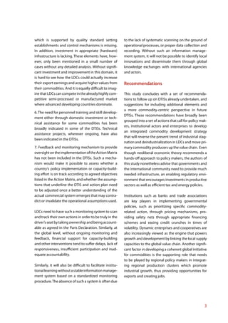 which is supported by quality standard setting                to the lack of systematic scanning on the ground of
establishments and control mechanisms is missing.             operational processes, or proper data collection and
In addition, investment in appropriate (hardware)             recording. Without such an information manage-
infrastructure is lacking. These elements have, how-          ment system, it will not be possible to identify local
ever, only been mentioned in a small number of                innovations and disseminate them through global
cases without any detailed analysis. Without signifi-         knowledge exchanges with international agencies
cant investment and improvement in this domain, it            and actors.
is hard to see how the LDCs could actually increase
their export earnings and acquire higher values from          Recommendations
their commodities. And it is equally difficult to imag-
ine that LDCs can compete in the already highly com-          This study concludes with a set of recommenda-
petitive semi-processed or manufactured market                tions to follow up on DTISs already undertaken, and
where advanced developing countries dominate.                 suggestions for including additional elements and
                                                              a more commodity-centric perspective in future
6. The need for personnel training and skill develop-
                                                              DTISs. These recommendations have broadly been
ment either through domestic investment or tech-
                                                              grouped into a set of actions that call for policy mak-
nical assistance for some commodities has been
                                                              ers, institutional actors and enterprises to develop
broadly indicated in some of the DTISs. Technical
                                                              an integrated commodity development strategy
assistance projects, wherever ongoing, have also
                                                              that will reverse the present trend of industrial stag-
been indicated in the DTISs.
                                                              nation and deindustrialization in LDCs and move pri-
7. Feedback and monitoring mechanism to provide               mary commodity producers up the value chain. Even
oversight on the implementation of the Action Matrix          though neoliberal economic theory recommends a
has not been included in the DTISs. Such a mecha-             hands-off approach to policy makers, the authors of
nism would make it possible to assess whether a               this study nonetheless advise that governments and
country’s policy implementation or capacity-build-            the international community need to provide much
ing effort is on track according to agreed objectives         needed infrastructure, an enabling regulatory envi-
listed in the Action Matrix, and whether the assump-          ronment that encourages investments in productive
tions that underline the DTIS and action plan need            sectors as well as efficient tax and energy policies.
to be adjusted once a better understanding of the
actual commercial system emerges that may contra-             Institutions such as banks and trade associations
dict or invalidate the operational assumptions used.          are key players in implementing governmental
                                                              policies, such as prioritizing specific commodity-
LDCs need to have such a monitoring system to scan            related action, through pricing mechanisms, pro-
and track their own actions in order to be truly in the       viding safety nets through appropriate financing
driver’s seat by taking ownership and being account-          schemes and easing credit crunches in times of
able as agreed in the Paris Declaration. Similarly, at        volatility. Dynamic enterprises and cooperatives are
the global level, without ongoing monitoring and              also increasingly viewed as the engine that powers
feedback, financial support for capacity-building             growth and development by linking the local supply
and other interventions tend to suffer delays, lack of        capacities to the global value chain. Another signifi-
responsiveness, insufficient participation and inad-          cant factor in developing a coherent global initiative
equate accountability.                                        for commodities is the supporting role that needs
                                                              to be played by regional policy makers in integrat-
Similarly, it will also be difficult to facilitate institu-   ing regional production clusters which promote
tional learning without a stable information manage-          industrial growth, thus providing opportunities for
ment system based on a standardized monitoring                exports and creating jobs.
procedure. The absence of such a system is often due




                                                                                                                   3
 