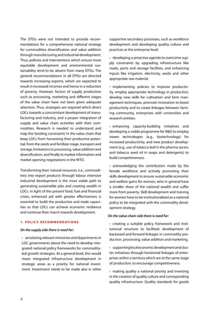 The DTISs were not intended to provide recom-               supportive secondary processes, such as workforce
mendations for a comprehensive national strategy            development and developing quality culture and
for commodities diversification and value addition          practices at the enterprise level.
through manufacturing and industrial development.
                                                              developing a proactive agenda to overcome sup-
Thus, policies and interventions which ensure more
                                                            ply constraints by upgrading infrastructure like
equitable development and environmental sus-
                                                            roads, ports and storage facilities, and enhancing
tainability tend to be absent from many DTISs. The
                                                            inputs like irrigation, electricity, seeds and other
general recommendations in all DTISs are directed
                                                            appropriate raw material.
towards increasing exports, which are expected to
result in increased incomes and hence in a reduction           implementing policies to improve productiv-
of poverty. However, factors of supply production           ity, employ appropriate technology in production,
such as processing, marketing and different stages          develop new skills for cultivation and farm man-
of the value chain have not been given adequate             agement techniques, promote innovation to boost
attention. Thus, strategies are required which direct       productivity and to create linkages between farm-
LDCs towards a concomitant development of manu-             ing community, enterprises with universities and
facturing and industry, and a proper integration of         research entities.
supply and value chain activities with their com-
                                                              enhancing capacity-building initiatives and
modities. Research is needed to understand and
                                                            developing a viable programme for R&D to employ
map the ‘binding constraints’ in the value chain that
                                                            newer technologies (e.g., biotechnology) for
keep LDCs from harvesting their productive poten-
                                                            increased productivity, and new product develop-
tial, from the seeds and fertilizer stage, transport and
                                                            ment (e.g., use of tobacco leaf in the pharma sector,
storage, limitations to processing, value addition and
                                                            and tobacco seed oil in soaps and detergents) to
diversification, and finally to market information and
                                                            build competitiveness.
market opening negotiations in the WTO.
                                                              acknowledging the contribution made by the
Transforming their natural resources (i.e., commodi-        female workforce and actively promoting their
ties) into export products through labour intensive         skills development to ensure sustainable economic
industrial development is the most viable path to           and welfare gains for women, who in general have
generating sustainable jobs and creating wealth in          a smaller share of the national wealth and suffer
LDCs. In light of the present food, fuel and financial      more from poverty. Skill development and training
crises, enhanced aid with greater effectiveness is          for women have to be institutionalized as a national
essential to build the productive and trade capaci-         policy to be integrated with the commodity devel-
ties so that LDCs can achieve economic resilience           opment strategy.
and continue their march towards development.
                                                           On the value chain side there is need for:
1 . P O L I C Y R E C O M M E N D AT I O N S                  creating a suitable policy framework and insti-
On the supply side there is need for:                       tutional structure to facilitate development of
                                                            backward and forward linkages in commodity pro-
   sensitizing relevant ministries and departments in       duction, processing, value addition and marketing.
 LDC governments about the need to develop inte-
 grated national policy frameworks for commodity-             supporting local economic development and clus-
 led growth strategies. At a general level, this would      ter initiatives through horizontal linkages of enter-
 mean integrated infrastructure development in              prises within a territory which are at the same stage
 strategic areas as a priority for national invest-         of production, to encourage competitiveness.
 ment. Investment needs to be made also in other
                                                              making quality a national priority and investing
                                                            in the creation of quality culture and corresponding
                                                            quality infrastructure. Quality standards for goods



4
 