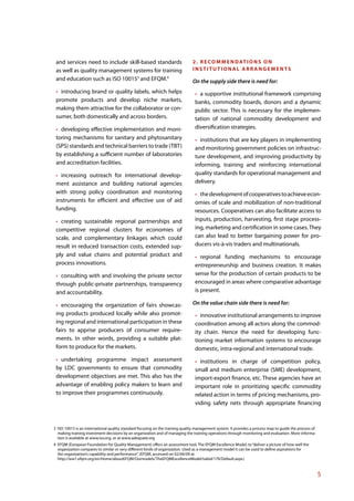 and services need to include skill-based standards                            2 . R E C O M M E N D AT I O N S O N
 as well as quality management systems for training                            INSTITUTIONAL ARRANGEMENTS
 and education such as ISO 100153 and EFQM.4                                   On the supply side there is need for:
   introducing brand or quality labels, which helps                               a supportive institutional framework comprising
 promote products and develop niche markets,                                    banks, commodity boards, donors and a dynamic
 making them attractive for the collaborator or con-                            public sector. This is necessary for the implemen-
 sumer, both domestically and across borders.                                   tation of national commodity development and
   developing effective implementation and moni-                                diversification strategies.
 toring mechanisms for sanitary and phytosanitary                                 institutions that are key players in implementing
 (SPS) standards and technical barriers to trade (TBT)                          and monitoring government policies on infrastruc-
 by establishing a sufficient number of laboratories                            ture development, and improving productivity by
 and accreditation facilities.                                                  informing, training and reinforcing international
   increasing outreach for international develop-                               quality standards for operational management and
 ment assistance and building national agencies                                 delivery.
 with strong policy coordination and monitoring                                   the development of cooperatives to achieve econ-
 instruments for efficient and effective use of aid                             omies of scale and mobilization of non-traditional
 funding.                                                                       resources. Cooperatives can also facilitate access to
   creating sustainable regional partnerships and                               inputs, production, harvesting, first stage process-
 competitive regional clusters for economies of                                 ing, marketing and certification in some cases. They
 scale, and complementary linkages which could                                  can also lead to better bargaining power for pro-
 result in reduced transaction costs, extended sup-                             ducers vis-à-vis traders and multinationals.
 ply and value chains and potential product and                                    regional funding mechanisms to encourage
 process innovations.                                                           entrepreneurship and business creation. It makes
   consulting with and involving the private sector                             sense for the production of certain products to be
 through public-private partnerships, transparency                              encouraged in areas where comparative advantage
 and accountability.                                                            is present.

   encouraging the organization of fairs showcas-                              On the value chain side there is need for:
 ing products produced locally while also promot-                                  innovative institutional arrangements to improve
 ing regional and international participation in these                          coordination among all actors along the commod-
 fairs to apprise producers of consumer require-                                ity chain. Hence the need for developing func-
 ments. In other words, providing a suitable plat-                              tioning market information systems to encourage
 form to produce for the markets.                                               domestic, intra-regional and international trade.
   undertaking programme impact assessment                                        institutions in charge of competition policy,
 by LDC governments to ensure that commodity                                    small and medium enterprise (SME) development,
 development objectives are met. This also has the                              import-export finance, etc. These agencies have an
 advantage of enabling policy makers to learn and                               important role in prioritizing specific commodity
 to improve their programmes continuously.                                      related action in terms of pricing mechanisms, pro-
                                                                                viding safety nets through appropriate financing



3 ISO 10015 is an international quality standard focusing on the training quality management system. It provides a process map to guide the process of
  making training investment decisions by an organization and of managing the training operations through monitoring and evaluation. More informa-
  tion is available at www.iso.org, or at www.adequate.org
4 EFQM (European Foundation for Quality Management) offers an assessment tool, The EFQM Excellence Model, to “deliver a picture of how well the
  organization compares to similar or very different kinds of organization. Used as a management model it can be used to define aspirations for
  the organization’s capability and performance”. (EFQM, accessed on 02/06/09 at
  http://ww1.efqm.org/en/Home/aboutEFQM/Ourmodels/TheEFQMExcellenceModel/tabid/170/Default.aspx )


                                                                                                                                                         5
 