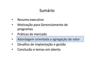 Sumário
•   Resumo executivo
•   Motivação para Gerenciamento de
    programas
•   Práticas de mercado
•   Abordagem orientada a agregação de valor
•   Desafios de implantação e gestão
•   Conclusão e temas em aberto
 