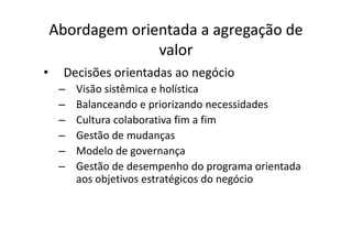 Abordagem orientada a agregação de
                  valor
•    Decisões orientadas ao negócio
     –   Visão sistêmica e holística
     –   Balanceando e priorizando necessidades
     –   Cultura colaborativa fim a fim
     –   Gestão de mudanças
     –   Modelo de governança
     –   Gestão de desempenho do programa orientada
         aos objetivos estratégicos do negócio
 