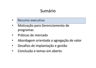 Sumário
•   Resumo executivo
•   Motivação para Gerenciamento de
    programas
•   Práticas de mercado
•   Abordagem orientada a agregação de valor
•   Desafios de implantação e gestão
•   Conclusão e temas em aberto
 