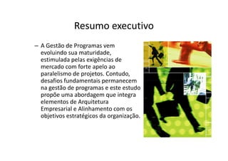 Resumo executivo
– A Gestão de Programas vem
  evoluindo sua maturidade,
  estimulada pelas exigências de
  mercado com forte apelo ao
  paralelismo de projetos. Contudo,
  desafios fundamentais permanecem
  na gestão de programas e este estudo
  propõe uma abordagem que integra
  elementos de Arquitetura
  Empresarial e Alinhamento com os
  objetivos estratégicos da organização.
 