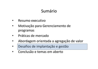 Sumário
•   Resumo executivo
•   Motivação para Gerenciamento de
    programas
•   Práticas de mercado
•   Abordagem orientada a agregação de valor
•   Desafios de implantação e gestão
•   Conclusão e temas em aberto
 