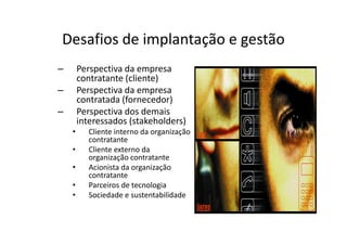Desafios de implantação e gestão
–       Perspectiva da empresa
        contratante (cliente)
–       Perspectiva da empresa
        contratada (fornecedor)
–       Perspectiva dos demais
        interessados (stakeholders)
    •     Cliente interno da organização
          contratante
    •     Cliente externo da
          organização contratante
    •     Acionista da organização
          contratante
    •     Parceiros de tecnologia
    •     Sociedade e sustentabilidade
 