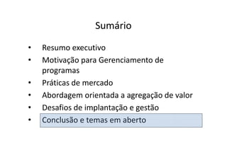 Sumário
•   Resumo executivo
•   Motivação para Gerenciamento de
    programas
•   Práticas de mercado
•   Abordagem orientada a agregação de valor
•   Desafios de implantação e gestão
•   Conclusão e temas em aberto
 