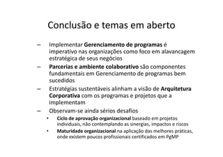 Conclusão e temas em aberto
–       Implementar Gerenciamento de programas é
        imperativo nas organizações como foco em alavancagem
        estratégica de seus negócios
–       Parcerias e ambiente colaborativo são componentes
        fundamentais em Gerenciamento de programas bem
        sucedidos
–       Estratégias sustentáveis alinham a visão de Arquitetura
        Corporativa com os programas e projetos que a
        implementam
–       Observam-se ainda sérios desafios
    •     Ciclo de aprovação organizacional baseado em projetos
          individuais, não contemplando as sinergias, impactos e riscos
    •     Maturidade organizacional na aplicação das melhores práticas,
          onde existem poucos profissionais certificados em PgMP
 