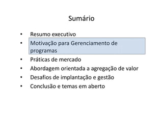 Sumário
•   Resumo executivo
•   Motivação para Gerenciamento de
    programas
•   Práticas de mercado
•   Abordagem orientada a agregação de valor
•   Desafios de implantação e gestão
•   Conclusão e temas em aberto
 