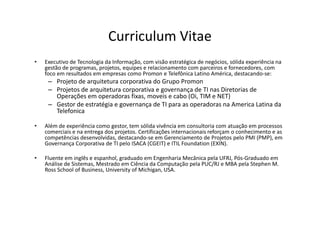 Curriculum Vitae
•   Executivo de Tecnologia da Informação, com visão estratégica de negócios, sólida experiência na
    gestão de programas, projetos, equipes e relacionamento com parceiros e fornecedores, com
    foco em resultados em empresas como Promon e Telefônica Latino América, destacando-se:
     – Projeto de arquitetura corporativa do Grupo Promon
     – Projetos de arquitetura corporativa e governança de TI nas Diretorias de
       Operações em operadoras fixas, moveis e cabo (Oi, TIM e NET)
     – Gestor de estratégia e governança de TI para as operadoras na America Latina da
       Telefonica

•   Além de experiência como gestor, tem sólida vivência em consultoria com atuação em processos
    comerciais e na entrega dos projetos. Certificações internacionais reforçam o conhecimento e as
    competências desenvolvidas, destacando-se em Gerenciamento de Projetos pelo PMI (PMP), em
    Governança Corporativa de TI pelo ISACA (CGEIT) e ITIL Foundation (EXIN).

•   Fluente em inglês e espanhol, graduado em Engenharia Mecânica pela UFRJ, Pós-Graduado em
    Análise de Sistemas, Mestrado em Ciência da Computação pela PUC/RJ e MBA pela Stephen M.
    Ross School of Business, University of Michigan, USA.
 