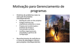 Motivação para Gerenciamento de
           programas
–   Histórico de problemas reais na
    execução de projetos
    interdependentes
    •   Backlog de cada um dos projetos
    •   Estágios distintos das
        arquiteturas existentes e novas
    •   Projetos de transformação x
        produtos & serviços x
        manutenção corretiva
    •   Conflitos organizacionais,
        prioridades e gerência de
        configuração

–   Reconhecimento da ineficiência
    e riscos da abordagem clássica
    para projetos interdependentes
 