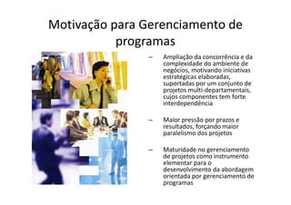 Motivação para Gerenciamento de
           programas
                –   Ampliação da concorrência e da
                    complexidade do ambiente de
                    negócios, motivando iniciativas
                    estratégicas elaboradas,
                    suportadas por um conjunto de
                    projetos multi-departamentais,
                    cujos componentes tem forte
                    interdependência

                –   Maior pressão por prazos e
                    resultados, forçando maior
                    paralelismo dos projetos

                –   Maturidade no gerenciamento
                    de projetos como instrumento
                    elementar para o
                    desenvolvimento da abordagem
                    orientada por gerenciamento de
                    programas
 