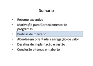 Sumário
•   Resumo executivo
•   Motivação para Gerenciamento de
    programas
•   Práticas de mercado
•   Abordagem orientada a agregação de valor
•   Desafios de implantação e gestão
•   Conclusão e temas em aberto
 