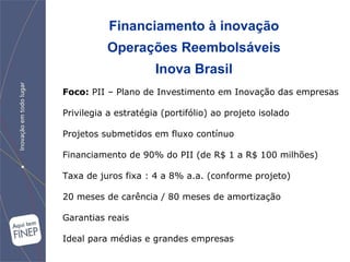 Financiamento à inovação Operações Reembolsáveis Inova Brasil Foco:   PII – Plano de Investimento em Inovação das empresas Privilegia a estratégia (portifólio) ao projeto isolado Projetos submetidos em fluxo contínuo Financiamento de 90% do PII (de R$ 1 a R$ 100 milhões) Taxa de juros fixa : 4 a 8% a.a. (conforme projeto) 20 meses de carência / 80 meses de amortização Garantias reais Ideal para médias e grandes empresas 