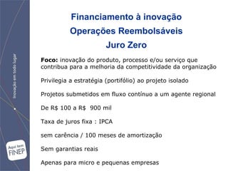 Financiamento à inovação Operações Reembolsáveis Juro Zero Foco:   inovação do produto, processo e/ou serviço que contribua para a melhoria da competitividade da organização Privilegia a estratégia (portifólio) ao projeto isolado Projetos submetidos em fluxo contínuo a um agente regional De R$ 100 a R$  900 mil Taxa de juros fixa : IPCA sem carência / 100 meses de amortização Sem garantias reais Apenas para micro e pequenas empresas 