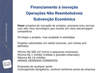 Financiamento à inovação Operações Não Reembolsáveis Subvenção Econômica Foco:  projetos de  inovação do produto, processo e/ou serviço com alto risco tecnológico que resulte em clara alavancagem competitiva Privilegia o projeto, mas acoplado à estratégia Projetos submetidos em edital nacional, com temas pré-definidos Mínimo R$ 500 mil (micro e pequenas empresas) Mínimo R$ 1 milhão (médias e grandes empresas) Máximo R$ 10 milhões APENAS DESPESAS CORRENTES Empresas de qualquer porte Contrapartida obrigatória, variável conforme porte da empresa 